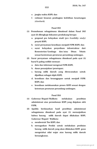 2016, No. 547
153
e. jangka waktu KSPI; dan
f. estimasi besaran pembagian kelebihan keuntungan
(clawback).
Pasal 263
(1) Permohonan sebagaimana dimaksud dalam Pasal 262
ayat (2) dilengkapi dokumen pendukung berupa:
a. proposal pra kelayakan studi (pra feasibility study)
proyek KSPI;
b. surat pernyataan kesediaan menjadi PJPK KSPI; dan
c. surat kelayakan penyediaan infrastruktur dari
Kementerian/Lembaga dan/atau Dinas Teknis
sesuai kententuan peraturan perundang-undangan.
(2) Surat pernyataan sebagaimana dimaksud pada ayat (1)
huruf b paling sedikit memuat:
a. data dan informasi mengenai PJPK KSPI;
b. dasar penunjukan/penetapan;
c. barang milik daerah yang direncanakan untuk
dijadikan sebagai objek KSPI;
d. kesediaan dan kesanggupan untuk menjadi PJPK
KSPI; dan
e. kesediaan melaksanakan proses KSPI sesuai dengan
ketentuan peraturan perundang-undangan.
Pasal 264
(1) Gubernur/Bupati/Walikota melakukan penelitian
administrasi atas permohonan KSPI yang diajukan oleh
PJPK.
(2) Apabila berdasarkan hasil penelitian administrasi
sebagaimana dimaksud pada ayat (1) menunjukkan
bahwa barang milik daerah dapat dilakukan KSPI,
Gubernur/Bupati/ Walikota:
a. membentuk Tim KSPI; dan
b. menugaskan Penilai untuk melakukan penilaian
barang milik daerah yang akan dilakukan KSPI guna
mengetahui nilai wajar atas barang milik daerah
bersangkutan.
www.peraturan.go.id
 