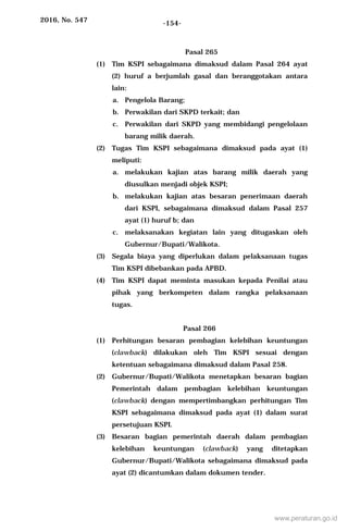 2016, No. 547 -154-
Pasal 265
(1) Tim KSPI sebagaimana dimaksud dalam Pasal 264 ayat
(2) huruf a berjumlah gasal dan beranggotakan antara
lain:
a. Pengelola Barang;
b. Perwakilan dari SKPD terkait; dan
c. Perwakilan dari SKPD yang membidangi pengelolaan
barang milik daerah.
(2) Tugas Tim KSPI sebagaimana dimaksud pada ayat (1)
meliputi:
a. melakukan kajian atas barang milik daerah yang
diusulkan menjadi objek KSPI;
b. melakukan kajian atas besaran penerimaan daerah
dari KSPI, sebagaimana dimaksud dalam Pasal 257
ayat (1) huruf b; dan
c. melaksanakan kegiatan lain yang ditugaskan oleh
Gubernur/Bupati/Walikota.
(3) Segala biaya yang diperlukan dalam pelaksanaan tugas
Tim KSPI dibebankan pada APBD.
(4) Tim KSPI dapat meminta masukan kepada Penilai atau
pihak yang berkompeten dalam rangka pelaksanaan
tugas.
Pasal 266
(1) Perhitungan besaran pembagian kelebihan keuntungan
(clawback) dilakukan oleh Tim KSPI sesuai dengan
ketentuan sebagaimana dimaksud dalam Pasal 258.
(2) Gubernur/Bupati/Walikota menetapkan besaran bagian
Pemerintah dalam pembagian kelebihan keuntungan
(clawback) dengan mempertimbangkan perhitungan Tim
KSPI sebagaimana dimaksud pada ayat (1) dalam surat
persetujuan KSPI.
(3) Besaran bagian pemerintah daerah dalam pembagian
kelebihan keuntungan (clawback) yang ditetapkan
Gubernur/Bupati/Walikota sebagaimana dimaksud pada
ayat (2) dicantumkan dalam dokumen tender.
www.peraturan.go.id
 