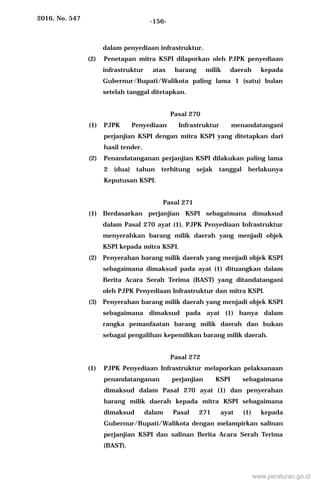 2016, No. 547 -156-
dalam penyediaan infrastruktur.
(2) Penetapan mitra KSPI dilaporkan oleh PJPK penyediaan
infrastruktur atas barang milik daerah kepada
Gubernur/Bupati/Walikota paling lama 1 (satu) bulan
setelah tanggal ditetapkan.
Pasal 270
(1) PJPK Penyediaan Infrastruktur menandatangani
perjanjian KSPI dengan mitra KSPI yang ditetapkan dari
hasil tender.
(2) Penandatanganan perjanjian KSPI dilakukan paling lama
2 (dua) tahun terhitung sejak tanggal berlakunya
Keputusan KSPI.
Pasal 271
(1) Berdasarkan perjanjian KSPI sebagaimana dimaksud
dalam Pasal 270 ayat (1), PJPK Penyediaan Infrastruktur
menyerahkan barang milik daerah yang menjadi objek
KSPI kepada mitra KSPI.
(2) Penyerahan barang milik daerah yang menjadi objek KSPI
sebagaimana dimaksud pada ayat (1) dituangkan dalam
Berita Acara Serah Terima (BAST) yang ditandatangani
oleh PJPK Penyediaan Infrastruktur dan mitra KSPI.
(3) Penyerahan barang milik daerah yang menjadi objek KSPI
sebagaimana dimaksud pada ayat (1) hanya dalam
rangka pemanfaatan barang milik daerah dan bukan
sebagai pengalihan kepemilikan barang milik daerah.
Pasal 272
(1) PJPK Penyediaan Infrastruktur melaporkan pelaksanaan
penandatanganan perjanjian KSPI sebagaimana
dimaksud dalam Pasal 270 ayat (1) dan penyerahan
barang milik daerah kepada mitra KSPI sebagaimana
dimaksud dalam Pasal 271 ayat (1) kepada
Gubernur/Bupati/Walikota dengan melampirkan salinan
perjanjian KSPI dan salinan Berita Acara Serah Terima
(BAST).
www.peraturan.go.id
 