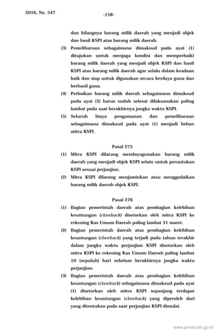 2016, No. 547 -158-
dan hilangnya barang milik daerah yang menjadi objek
dan hasil KSPI atas barang milik daerah.
(3) Pemeliharaan sebagaimana dimaksud pada ayat (1)
ditujukan untuk menjaga kondisi dan memperbaiki
barang milik daerah yang menjadi objek KSPI dan hasil
KSPI atas barang milik daerah agar selalu dalam keadaan
baik dan siap untuk digunakan secara berdaya guna dan
berhasil guna.
(4) Perbaikan barang milik daerah sebagaimana dimaksud
pada ayat (3) harus sudah selesai dilaksanakan paling
lambat pada saat berakhirnya jangka waktu KSPI.
(5) Seluruh biaya pengamanan dan pemeliharaan
sebagaimana dimaksud pada ayat (1) menjadi beban
mitra KSPI.
Pasal 275
(1) Mitra KSPI dilarang mendayagunakan barang milik
daerah yang menjadi objek KSPI selain untuk peruntukan
KSPI sesuai perjanjian.
(2) Mitra KSPI dilarang menjaminkan atau menggadaikan
barang milik daerah objek KSPI.
Pasal 276
(1) Bagian pemerintah daerah atas pembagian kelebihan
keuntungan (clawback) disetorkan oleh mitra KSPI ke
rekening Kas Umum Daerah paling lambat 31 maret.
(2) Bagian pemerintah daerah atas pembagian kelebihan
keuntungan (clawback) yang terjadi pada tahun terakhir
dalam jangka waktu perjanjian KSPI disetorkan oleh
mitra KSPI ke rekening Kas Umum Daerah paling lambat
10 (sepuluh) hari sebelum berakhirnya jangka waktu
perjanjian.
(3) Bagian pemerintah daerah atas pembagian kelebihan
keuntungan (clawback) sebagaimana dimaksud pada ayat
(1) disetorkan oleh mitra KSPI sepanjang terdapat
kelebihan keuntungan (clawback) yang diperoleh dari
yang ditentukan pada saat perjanjian KSPI dimulai.
www.peraturan.go.id
 