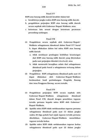 2016, No. 547
159
Pasal 277
KSPI atas barang milik daerah berakhir dalam hal:
a. berakhirnya jangka waktu KSPI atas barang milik daerah;
b. pengakhiran perjanjian KSPI atas barang milik daerah
secara sepihak oleh Gubernur/Bupati/Walikota; atau
c. ketentuan lain sesuai dengan ketentuan peraturan
perundang-undangan.
Pasal 278
(1) Pengakhiran secara sepihak oleh Gubernur/Bupati/
Walikota sebagaimana dimaksud dalam Pasal 277 huruf
b, dapat dilakukan dalam hal mitra KSPI atas barang
milik daerah:
a. tidak membayar pembagian kelebihan keuntungan
dari KSPI atas barang milik daerah yang ditentukan
pada saat perjanjian dimulai (clawback); atau
b. tidak memenuhi kewajiban selain dari sebagaimana
dimaksud pada huruf a sebagaimana tertuang dalam
perjanjian.
(2) Pengakhiran KSPI sebagaimana dimaksud pada ayat (1)
dapat dilakukan oleh Gubernur/Bupati/Walikota
berdasarkan hasil pertimbangan Pengelola Barang
dan/atau Pengguna Barang secara tertulis.
Pasal 279
(1) Pengakhiran perjanjian KSPI secara sepihak oleh
Gubernur/Bupati/Walikota sebagaimana dimaksud
dalam Pasal 278, diawali dengan penerbitan teguran
tertulis pertama kepada mitra KSPI oleh Gubernur/
Bupati/Walikota.
(2) Apabila mitra KSPI tidak melaksanakan teguran pertama
sebagaimana dimaksud pada ayat (1) dalam jangka
waktu 30 (tiga puluh) hari sejak teguran tertulis pertama
diterbitkan, Gubernur/Bupati/Walikota menerbitkan
teguran tertulis kedua.
(3) Apabila mitra KSPI tidak melaksanakan teguran kedua
sebagaimana dimaksud pada ayat (2) dalam jangka
www.peraturan.go.id
 