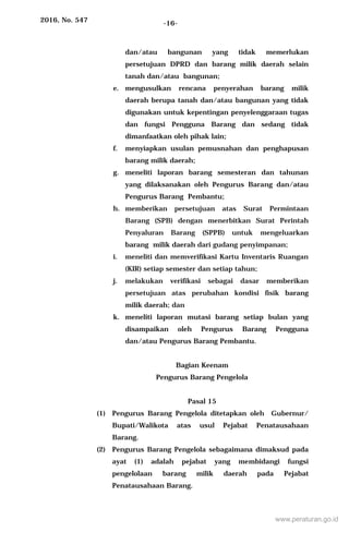 2016, No. 547 -16-
dan/atau bangunan yang tidak memerlukan
persetujuan DPRD dan barang milik daerah selain
tanah dan/atau bangunan;
e. mengusulkan rencana penyerahan barang milik
daerah berupa tanah dan/atau bangunan yang tidak
digunakan untuk kepentingan penyelenggaraan tugas
dan fungsi Pengguna Barang dan sedang tidak
dimanfaatkan oleh pihak lain;
f. menyiapkan usulan pemusnahan dan penghapusan
barang milik daerah;
g. meneliti laporan barang semesteran dan tahunan
yang dilaksanakan oleh Pengurus Barang dan/atau
Pengurus Barang Pembantu;
h. memberikan persetujuan atas Surat Permintaan
Barang (SPB) dengan menerbitkan Surat Perintah
Penyaluran Barang (SPPB) untuk mengeluarkan
barang milik daerah dari gudang penyimpanan;
i. meneliti dan memverifikasi Kartu Inventaris Ruangan
(KIR) setiap semester dan setiap tahun;
j. melakukan verifikasi sebagai dasar memberikan
persetujuan atas perubahan kondisi fisik barang
milik daerah; dan
k. meneliti laporan mutasi barang setiap bulan yang
disampaikan oleh Pengurus Barang Pengguna
dan/atau Pengurus Barang Pembantu.
Bagian Keenam
Pengurus Barang Pengelola
Pasal 15
(1) Pengurus Barang Pengelola ditetapkan oleh Gubernur/
Bupati/Walikota atas usul Pejabat Penatausahaan
Barang.
(2) Pengurus Barang Pengelola sebagaimana dimaksud pada
ayat (1) adalah pejabat yang membidangi fungsi
pengelolaan barang milik daerah pada Pejabat
Penatausahaan Barang.
www.peraturan.go.id
 