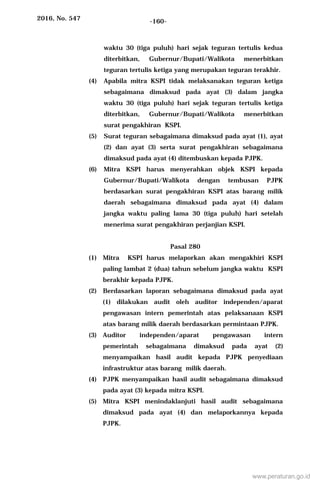 2016, No. 547 -160-
waktu 30 (tiga puluh) hari sejak teguran tertulis kedua
diterbitkan, Gubernur/Bupati/Walikota menerbitkan
teguran tertulis ketiga yang merupakan teguran terakhir.
(4) Apabila mitra KSPI tidak melaksanakan teguran ketiga
sebagaimana dimaksud pada ayat (3) dalam jangka
waktu 30 (tiga puluh) hari sejak teguran tertulis ketiga
diterbitkan, Gubernur/Bupati/Walikota menerbitkan
surat pengakhiran KSPI.
(5) Surat teguran sebagaimana dimaksud pada ayat (1), ayat
(2) dan ayat (3) serta surat pengakhiran sebagaimana
dimaksud pada ayat (4) ditembuskan kepada PJPK.
(6) Mitra KSPI harus menyerahkan objek KSPI kepada
Gubernur/Bupati/Walikota dengan tembusan PJPK
berdasarkan surat pengakhiran KSPI atas barang milik
daerah sebagaimana dimaksud pada ayat (4) dalam
jangka waktu paling lama 30 (tiga puluh) hari setelah
menerima surat pengakhiran perjanjian KSPI.
Pasal 280
(1) Mitra KSPI harus melaporkan akan mengakhiri KSPI
paling lambat 2 (dua) tahun sebelum jangka waktu KSPI
berakhir kepada PJPK.
(2) Berdasarkan laporan sebagaimana dimaksud pada ayat
(1) dilakukan audit oleh auditor independen/aparat
pengawasan intern pemerintah atas pelaksanaan KSPI
atas barang milik daerah berdasarkan permintaan PJPK.
(3) Auditor independen/aparat pengawasan intern
pemerintah sebagaimana dimaksud pada ayat (2)
menyampaikan hasil audit kepada PJPK penyediaan
infrastruktur atas barang milik daerah.
(4) PJPK menyampaikan hasil audit sebagaimana dimaksud
pada ayat (3) kepada mitra KSPI.
(5) Mitra KSPI menindaklanjuti hasil audit sebagaimana
dimaksud pada ayat (4) dan melaporkannya kepada
PJPK.
www.peraturan.go.id
 
