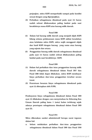 2016, No. 547
163
perjanjian, mitra KSPI memperbaiki sampai pada kondisi
sesuai dengan yang diperjanjikan.
(2) Perbaikan sebagaimana dimaksud pada ayat (1) harus
sudah selesai dilaksanakan paling lambat pada saat
berakhirnya masa KSPI atas barang milik daerah.
Pasal 288
(1) Dalam hal barang milik daerah yang menjadi objek KSPI
hilang selama pelaksanaan masa KSPI akibat kesalahan
atau kelalaian mitra KSPI, mitra wajib mengganti objek
dan hasil KSPI dengan barang yang sama atau barang
yang sejenis dan setara.
(2) Penggantian barang milik daerah sebagaimana dimaksud
pada ayat (1) harus sudah selesai dilaksanakan paling
lambat pada saat berakhirnya KSPI.
Pasal 289
(1) Dalam hal perbaikan dan/atau penggantian barang milik
daerah sebagaimana dimaksud dalam Pasal 287 dan
Pasal 288 tidak dapat dilakukan, mitra KSPI membayar
biaya perbaikan dan/atau penggantian tersebut secara
tunai.
(2) Penentuan besaran biaya sebagaimana dimaksud pada
ayat (1) ditetapkan oleh PJPK.
Pasal 290
Pembayaran biaya sebagaimana dimaksud dalam Pasal 289
ayat (1) dilakukan dengan cara menyetorkan ke Rekening Kas
Umum Daerah paling lama 1 (satu) bulan terhitung sejak
adanya penetapan sebagaimana dimaksud dalam Pasal 289
ayat (2).
Pasal 291
Mitra dikenakan sanksi administratif berupa surat teguran
dalam hal:
a. belum melakukan perbaikan dan/atau penggantian
sebagaimana dimaksud dalam Pasal 289 dan Pasal 290
www.peraturan.go.id
 