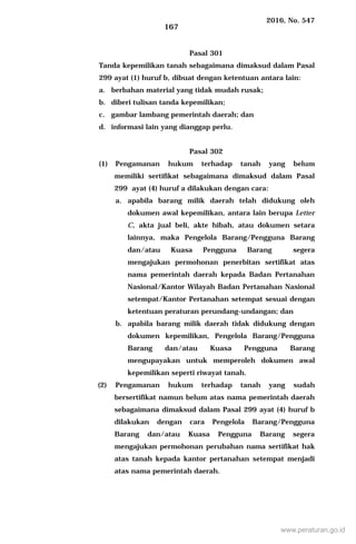 2016, No. 547
167
Pasal 301
Tanda kepemilikan tanah sebagaimana dimaksud dalam Pasal
299 ayat (1) huruf b, dibuat dengan ketentuan antara lain:
a. berbahan material yang tidak mudah rusak;
b. diberi tulisan tanda kepemilikan;
c. gambar lambang pemerintah daerah; dan
d. informasi lain yang dianggap perlu.
Pasal 302
(1) Pengamanan hukum terhadap tanah yang belum
memiliki sertifikat sebagaimana dimaksud dalam Pasal
299 ayat (4) huruf a dilakukan dengan cara:
a. apabila barang milik daerah telah didukung oleh
dokumen awal kepemilikan, antara lain berupa Letter
C, akta jual beli, akte hibah, atau dokumen setara
lainnya, maka Pengelola Barang/Pengguna Barang
dan/atau Kuasa Pengguna Barang segera
mengajukan permohonan penerbitan sertifikat atas
nama pemerintah daerah kepada Badan Pertanahan
Nasional/Kantor Wilayah Badan Pertanahan Nasional
setempat/Kantor Pertanahan setempat sesuai dengan
ketentuan peraturan perundang-undangan; dan
b. apabila barang milik daerah tidak didukung dengan
dokumen kepemilikan, Pengelola Barang/Pengguna
Barang dan/atau Kuasa Pengguna Barang
mengupayakan untuk memperoleh dokumen awal
kepemilikan seperti riwayat tanah.
(2) Pengamanan hukum terhadap tanah yang sudah
bersertifikat namun belum atas nama pemerintah daerah
sebagaimana dimaksud dalam Pasal 299 ayat (4) huruf b
dilakukan dengan cara Pengelola Barang/Pengguna
Barang dan/atau Kuasa Pengguna Barang segera
mengajukan permohonan perubahan nama sertifikat hak
atas tanah kepada kantor pertanahan setempat menjadi
atas nama pemerintah daerah.
www.peraturan.go.id
 