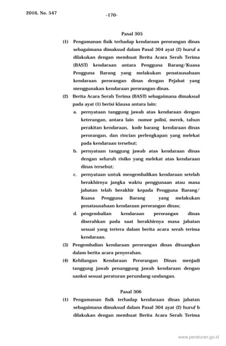 2016, No. 547 -170-
Pasal 305
(1) Pengamanan fisik terhadap kendaraan perorangan dinas
sebagaimana dimaksud dalam Pasal 304 ayat (2) huruf a
dilakukan dengan membuat Berita Acara Serah Terima
(BAST) kendaraan antara Pengguna Barang/Kuasa
Pengguna Barang yang melakukan penatausahaan
kendaraan perorangan dinas dengan Pejabat yang
menggunakan kendaraan perorangan dinas.
(2) Berita Acara Serah Terima (BAST) sebagaimana dimaksud
pada ayat (1) berisi klausa antara lain:
a. pernyataan tanggung jawab atas kendaraan dengan
keterangan, antara lain nomor polisi, merek, tahun
perakitan kendaraan, kode barang kendaraan dinas
perorangan, dan rincian perlengkapan yang melekat
pada kendaraan tersebut;
b. pernyataan tanggung jawab atas kendaraan dinas
dengan seluruh risiko yang melekat atas kendaraan
dinas tersebut;
c. pernyataan untuk mengembalikan kendaraan setelah
berakhirnya jangka waktu penggunaan atau masa
jabatan telah berakhir kepada Pengguna Barang/
Kuasa Pengguna Barang yang melakukan
penatausahaan kendaraan perorangan dinas;
d. pengembalian kendaraan perorangan dinas
diserahkan pada saat berakhirnya masa jabatan
sesuai yang tertera dalam berita acara serah terima
kendaraan.
(3) Pengembalian kendaraan perorangan dinas dituangkan
dalam berita acara penyerahan.
(4) Kehilangan Kendaraan Perorangan Dinas menjadi
tanggung jawab penanggung jawab kendaraan dengan
sanksi sesuai peraturan perundang-undangan.
Pasal 306
(1) Pengamanan fisik terhadap kendaraan dinas jabatan
sebagaimana dimaksud dalam Pasal 304 ayat (2) huruf b
dilakukan dengan membuat Berita Acara Serah Terima
www.peraturan.go.id
 