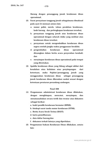 2016, No. 547 -172-
Barang dengan penanggung jawab kendaraan dinas
operasional.
(2) Surat pernyataan tanggung jawab sebagaimana dimaksud
pada ayat (1) memuat antara lain:
a. nomor polisi, merek, tahun perakitan kendaraan,
kode barang, dan perlengkapan kendaraan tersebut;
b. pernyataan tanggung jawab atas kendaraan dinas
operasional dengan seluruh risiko yang melekat atas
kendaraan dinas tersebut;
c. pernyataan untuk mengembalikan kendaraan dinas
segera setelah jangka waktu penggunaan berakhir;
d. pengembalian kendaraan dinas operasional
dituangkan dalam berita acara penyerahan kembali;
dan
e. menyimpan kendaraan dinas operasional pada tempat
yang ditentukan.
(3) Apabila kendaraan dinas yang hilang sebagai akibat dari
kesalahan atau kelalaian atau penyimpangan dari
ketentuan, maka Pejabat/penanggung jawab yang
menggunakan kendaraan dinas sebagai penanggung
jawab kendaraan dinas dikenakan sanksi sesuai dengan
ketentuan peraturan perundang-undangan.
Pasal 308
(1) Pengamanan administrasi kendaraan dinas dilakukan,
dengan menghimpun, mencatat, menyimpan, dan
menatausahakan secara tertib dan teratur atas dokumen
sebagai berikut:
a. bukti pemilik kendaraan bermotor (BPKB);
b. fotokopi surat tanda nomor kendaraan (STNK);
c. Berita Acara Serah Terima (BAST);
d. kartu pemeliharaan;
e. data daftar barang;dan
f. dokumen terkait lainnya yang diperlukan.
(2) Pengamanan hukum Kendaraan Dinas dilakukan, antara
lain:
www.peraturan.go.id
 
