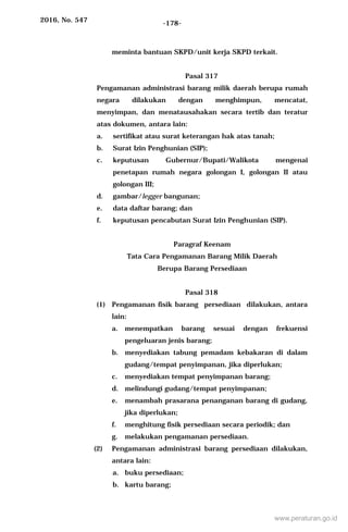 2016, No. 547 -178-
meminta bantuan SKPD/unit kerja SKPD terkait.
Pasal 317
Pengamanan administrasi barang milik daerah berupa rumah
negara dilakukan dengan menghimpun, mencatat,
menyimpan, dan menatausahakan secara tertib dan teratur
atas dokumen, antara lain:
a. sertifikat atau surat keterangan hak atas tanah;
b. Surat Izin Penghunian (SIP);
c. keputusan Gubernur/Bupati/Walikota mengenai
penetapan rumah negara golongan I, golongan II atau
golongan III;
d. gambar/legger bangunan;
e. data daftar barang; dan
f. keputusan pencabutan Surat Izin Penghunian (SIP).
Paragraf Keenam
Tata Cara Pengamanan Barang Milik Daerah
Berupa Barang Persediaan
Pasal 318
(1) Pengamanan fisik barang persediaan dilakukan, antara
lain:
a. menempatkan barang sesuai dengan frekuensi
pengeluaran jenis barang;
b. menyediakan tabung pemadam kebakaran di dalam
gudang/tempat penyimpanan, jika diperlukan;
c. menyediakan tempat penyimpanan barang;
d. melindungi gudang/tempat penyimpanan;
e. menambah prasarana penanganan barang di gudang,
jika diperlukan;
f. menghitung fisik persediaan secara periodik; dan
g. melakukan pengamanan persediaan.
(2) Pengamanan administrasi barang persediaan dilakukan,
antara lain:
a. buku persediaan;
b. kartu barang;
www.peraturan.go.id
 
