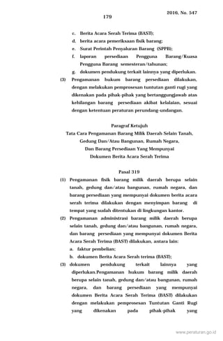 2016, No. 547
179
c. Berita Acara Serah Terima (BAST);
d. berita acara pemeriksaan fisik barang;
e. Surat Perintah Penyaluran Barang (SPPB);
f. laporan persediaan Pengguna Barang/Kuasa
Pengguna Barang semesteran/tahunan;
g. dokumen pendukung terkait lainnya yang diperlukan.
(3) Pengamanan hukum barang persediaan dilakukan,
dengan melakukan pemprosesan tuntutan ganti rugi yang
dikenakan pada pihak-pihak yang bertanggungjawab atas
kehilangan barang persediaan akibat kelalaian, sesuai
dengan ketentuan peraturan perundang-undangan.
Paragraf Ketujuh
Tata Cara Pengamanan Barang Milik Daerah Selain Tanah,
Gedung Dan/Atau Bangunan, Rumah Negara,
Dan Barang Persediaan Yang Mempunyai
Dokumen Berita Acara Serah Terima
Pasal 319
(1) Pengamanan fisik barang milik daerah berupa selain
tanah, gedung dan/atau bangunan, rumah negara, dan
barang persediaan yang mempunyai dokumen berita acara
serah terima dilakukan dengan menyimpan barang di
tempat yang sudah ditentukan di lingkungan kantor.
(2) Pengamanan administrasi barang milik daerah berupa
selain tanah, gedung dan/atau bangunan, rumah negara,
dan barang persediaan yang mempunyai dokumen Berita
Acara Serah Terima (BAST) dilakukan, antara lain:
a. faktur pembelian;
b. dokumen Berita Acara Serah terima (BAST);
(3) dokumen pendukung terkait lainnya yang
diperlukan.Pengamanan hukum barang milik daerah
berupa selain tanah, gedung dan/atau bangunan, rumah
negara, dan barang persediaan yang mempunyai
dokumen Berita Acara Serah Terima (BAST) dilakukan
dengan melakukan pemprosesan Tuntutan Ganti Rugi
yang dikenakan pada pihak-pihak yang
www.peraturan.go.id
 