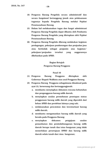 2016, No. 547 -18-
(4) Pengurus Barang Pengelola secara administratif dan
secara fungsional bertanggung jawab atas pelaksanaan
tugasnya kepada Pengelola Barang melalui Pejabat
Penatausahaan Barang.
(5) Dalam hal melaksanakan tugas dan fungsi administrasi
Pengurus Barang Pengelola dapat dibantu oleh Pembantu
Pengurus Barang Pengelola yang ditetapkan oleh Pejabat
Penatausahaan Barang.
(6) Pengurus Barang Pengelola dilarang melakukan kegiatan
perdagangan, pekerjaan pemborongan dan penjualan jasa
atau bertindak sebagai penjamin atas kegiatan/
pekerjaan/penjualan tersebut yang anggarannya
dibebankan pada APBD.
Bagian Ketujuh
Pengurus Barang Pengguna
Pasal 16
(1) Pengurus Barang Pengguna ditetapkan oleh
Gubernur/Bupati/Walikota atas usul Pengguna Barang.
(2) Pengurus Barang Pengguna sebagaimana dimaksud pada
ayat (1), berwenang dan bertanggungjawab:
a. membantu menyiapkan dokumen rencana kebutuhan
dan penganggaran barang milik daerah;
b. menyiapkan usulan permohonan penetapan status
penggunaan barang milik daerah yang diperoleh dari
beban APBD dan perolehan lainnya yang sah;
c. melaksanakan pencatatan dan inventarisasi barang
milik daerah;
d. membantu mengamankan barang milik daerah yang
berada pada Pengguna Barang;
e. menyiapkan dokumen pengajuan usulan
pemanfaatan dan pemindahtanganan barang milik
daerah berupa tanah dan/atau bangunan yang tidak
memerlukan persetujuan DPRD dan barang milik
daerah selain tanah dan/atau bangunan;
www.peraturan.go.id
 