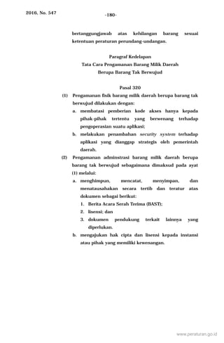 2016, No. 547 -180-
bertanggungjawab atas kehilangan barang sesuai
ketentuan peraturan perundang-undangan.
Paragraf Kedelapan
Tata Cara Pengamanan Barang Milik Daerah
Berupa Barang Tak Berwujud
Pasal 320
(1) Pengamanan fisik barang milik daerah berupa barang tak
berwujud dilakukan dengan:
a. membatasi pemberian kode akses hanya kepada
pihak-pihak tertentu yang berwenang terhadap
pengoperasian suatu aplikasi;
b. melakukan penambahan security system terhadap
aplikasi yang dianggap strategis oleh pemerintah
daerah.
(2) Pengamanan adminstrasi barang milik daerah berupa
barang tak berwujud sebagaimana dimaksud pada ayat
(1) melalui:
a. menghimpun, mencatat, menyimpan, dan
menatausahakan secara tertib dan teratur atas
dokumen sebagai berikut:
1. Berita Acara Serah Terima (BAST);
2. lisensi; dan
3. dokumen pendukung terkait lainnya yang
diperlukan.
b. mengajukan hak cipta dan lisensi kepada instansi
atau pihak yang memiliki kewenangan.
www.peraturan.go.id
 
