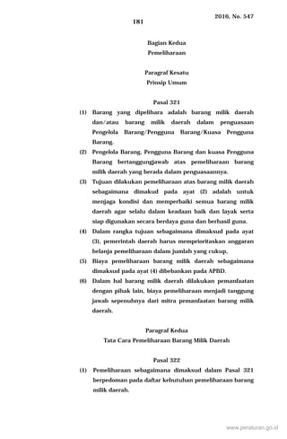 2016, No. 547
181
Bagian Kedua
Pemeliharaan
Paragraf Kesatu
Prinsip Umum
Pasal 321
(1) Barang yang dipelihara adalah barang milik daerah
dan/atau barang milik daerah dalam penguasaan
Pengelola Barang/Pengguna Barang/Kuasa Pengguna
Barang.
(2) Pengelola Barang, Pengguna Barang dan kuasa Pengguna
Barang bertanggungjawab atas pemeliharaan barang
milik daerah yang berada dalam penguasaannya.
(3) Tujuan dilakukan pemeliharaan atas barang milik daerah
sebagaimana dimakud pada ayat (2) adalah untuk
menjaga kondisi dan memperbaiki semua barang milik
daerah agar selalu dalam keadaan baik dan layak serta
siap digunakan secara berdaya guna dan berhasil guna.
(4) Dalam rangka tujuan sebagaimana dimaksud pada ayat
(3), pemerintah daerah harus memprioritaskan anggaran
belanja pemeliharaan dalam jumlah yang cukup,
(5) Biaya pemeliharaan barang milik daerah sebagaimana
dimaksud pada ayat (4) dibebankan pada APBD.
(6) Dalam hal barang milik daerah dilakukan pemanfaatan
dengan pihak lain, biaya pemeliharaan menjadi tanggung
jawab sepenuhnya dari mitra pemanfaatan barang milik
daerah.
Paragraf Kedua
Tata Cara Pemeliharaan Barang Milik Daerah
Pasal 322
(1) Pemeliharaan sebagaimana dimaksud dalam Pasal 321
berpedoman pada daftar kebutuhan pemeliharaan barang
milik daerah.
www.peraturan.go.id
 