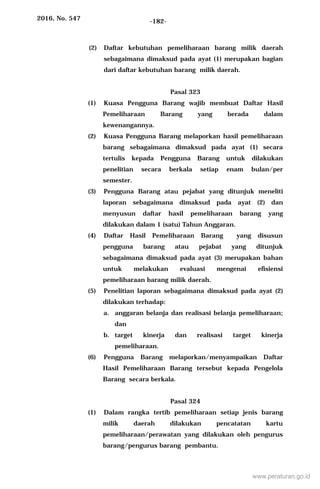2016, No. 547 -182-
(2) Daftar kebutuhan pemeliharaan barang milik daerah
sebagaimana dimaksud pada ayat (1) merupakan bagian
dari daftar kebutuhan barang milik daerah.
Pasal 323
(1) Kuasa Pengguna Barang wajib membuat Daftar Hasil
Pemeliharaan Barang yang berada dalam
kewenangannya.
(2) Kuasa Pengguna Barang melaporkan hasil pemeliharaan
barang sebagaimana dimaksud pada ayat (1) secara
tertulis kepada Pengguna Barang untuk dilakukan
penelitian secara berkala setiap enam bulan/per
semester.
(3) Pengguna Barang atau pejabat yang ditunjuk meneliti
laporan sebagaimana dimaksud pada ayat (2) dan
menyusun daftar hasil pemeliharaan barang yang
dilakukan dalam 1 (satu) Tahun Anggaran.
(4) Daftar Hasil Pemeliharaan Barang yang disusun
pengguna barang atau pejabat yang ditunjuk
sebagaimana dimaksud pada ayat (3) merupakan bahan
untuk melakukan evaluasi mengenai efisiensi
pemeliharaan barang milik daerah.
(5) Penelitian laporan sebagaimana dimaksud pada ayat (2)
dilakukan terhadap:
a. anggaran belanja dan realisasi belanja pemeliharaan;
dan
b. target kinerja dan realisasi target kinerja
pemeliharaan.
(6) Pengguna Barang melaporkan/menyampaikan Daftar
Hasil Pemeliharaan Barang tersebut kepada Pengelola
Barang secara berkala.
Pasal 324
(1) Dalam rangka tertib pemeliharaan setiap jenis barang
milik daerah dilakukan pencatatan kartu
pemeliharaan/perawatan yang dilakukan oleh pengurus
barang/pengurus barang pembantu.
www.peraturan.go.id
 