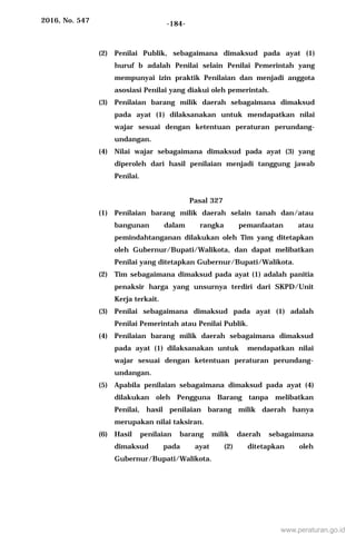 2016, No. 547 -184-
(2) Penilai Publik, sebagaimana dimaksud pada ayat (1)
huruf b adalah Penilai selain Penilai Pemerintah yang
mempunyai izin praktik Penilaian dan menjadi anggota
asosiasi Penilai yang diakui oleh pemerintah.
(3) Penilaian barang milik daerah sebagaimana dimaksud
pada ayat (1) dilaksanakan untuk mendapatkan nilai
wajar sesuai dengan ketentuan peraturan perundang-
undangan.
(4) Nilai wajar sebagaimana dimaksud pada ayat (3) yang
diperoleh dari hasil penilaian menjadi tanggung jawab
Penilai.
Pasal 327
(1) Penilaian barang milik daerah selain tanah dan/atau
bangunan dalam rangka pemanfaatan atau
pemindahtanganan dilakukan oleh Tim yang ditetapkan
oleh Gubernur/Bupati/Walikota, dan dapat melibatkan
Penilai yang ditetapkan Gubernur/Bupati/Walikota.
(2) Tim sebagaimana dimaksud pada ayat (1) adalah panitia
penaksir harga yang unsurnya terdiri dari SKPD/Unit
Kerja terkait.
(3) Penilai sebagaimana dimaksud pada ayat (1) adalah
Penilai Pemerintah atau Penilai Publik.
(4) Penilaian barang milik daerah sebagaimana dimaksud
pada ayat (1) dilaksanakan untuk mendapatkan nilai
wajar sesuai dengan ketentuan peraturan perundang-
undangan.
(5) Apabila penilaian sebagaimana dimaksud pada ayat (4)
dilakukan oleh Pengguna Barang tanpa melibatkan
Penilai, hasil penilaian barang milik daerah hanya
merupakan nilai taksiran.
(6) Hasil penilaian barang milik daerah sebagaimana
dimaksud pada ayat (2) ditetapkan oleh
Gubernur/Bupati/Walikota.
www.peraturan.go.id
 
