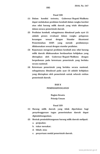 2016, No. 547
185
Pasal 328
(1) Dalam kondisi tertentu, Gubernur/Bupati/Walikota
dapat melakukan penilaian kembali dalam rangka koreksi
atas nilai barang milik daerah yang telah ditetapkan
dalam neraca pemerintah daerah.
(2) Penilaian kembali, sebagaimana dimaksud pada ayat (1)
adalah proses revaluasi dalam rangka pelaporan
keuangan sesuai dengan Standar Akuntansi
Pemerintahan (SAP) yang metode penilaiannya
dilaksanakan sesuai dengan standar penilaian.
(3) Keputusan mengenai penilaian kembali atas nilai barang
milik daerah dilaksanakan berdasarkan kebijakan yang
ditetapkan oleh Gubernur/Bupati/Walikota dengan
berpedoman pada ketentuan pemerintah yang berlaku
secara nasional.
(4) Ketentuan pemerintah yang berlaku secara nasional,
sebagaimana dimaksud pada ayat (3) adalah kebijakan
yang ditetapkan oleh pemerintah untuk seluruh entitas
pemerintah daerah.
BAB X
PEMINDAHTANGANAN
Bagian Kesatu
Prinsip Umum
Pasal 329
(1) Barang milik daerah yang tidak diperlukan bagi
penyelenggaraan tugas pemerintahan daerah dapat
dipindahtangankan.
(2) Bentuk pemindahtanganan barang milik daerah meliputi:
a. penjualan;
b. tukar menukar;
d. hibah; atau
e. penyertaan modal pemerintah daerah.
www.peraturan.go.id
 