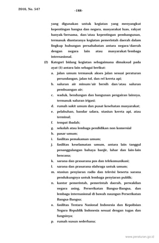 2016, No. 547 -188-
yang digunakan untuk kegiatan yang menyangkut
kepentingan bangsa dan negara, masyarakat luas, rakyat
banyak/bersama, dan/atau kepentingan pembangunan,
termasuk diantaranya kegiatan pemerintah daerah dalam
lingkup hubungan persahabatan antara negara/daerah
dengan negara lain atau masyarakat/lembaga
internasional.
(2) Kategori bidang kegiatan sebagaimana dimaksud pada
ayat (1) antara lain sebagai berikut:
a. jalan umum termasuk akses jalan sesuai peraturan
perundangan, jalan tol, dan rel kereta api;
b. saluran air minum/air bersih dan/atau saluran
pembuangan air;
c. waduk, bendungan dan bangunan pengairan lainnya,
termasuk saluran irigasi;
d. rumah sakit umum dan pusat kesehatan masyarakat;
e. pelabuhan, bandar udara, stasiun kereta api, atau
terminal;
f. tempat ibadah;
g. sekolah atau lembaga pendidikan non komersial
h. pasar umum;
i. fasilitas pemakaman umum;
j. fasilitas keselamatan umum, antara lain tanggul
penanggulangan bahaya banjir, lahar dan lain-lain
bencana;
k. sarana dan prasarana pos dan telekomunikasi;
l. sarana dan prasarana olahraga untuk umum;
m. stasiun penyiaran radio dan televisi beserta sarana
pendukungnya untuk lembaga penyiaran publik;
n. kantor pemerintah, pemerintah daerah, perwakilan
negara asing, Perserikatan Bangsa-Bangsa, dan
lembaga internasional di bawah naungan Perserikatan
Bangsa-Bangsa;
o. fasilitas Tentara Nasional Indonesia dan Kepolisian
Negara Republik Indonesia sesuai dengan tugas dan
fungsinya;
p. rumah susun sederhana;
www.peraturan.go.id
 