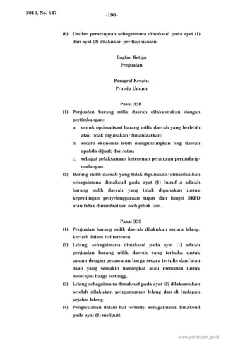 2016, No. 547 -190-
(6) Usulan persetujuan sebagaimana dimaksud pada ayat (1)
dan ayat (2) dilakukan per tiap usulan.
Bagian Ketiga
Penjualan
Paragraf Kesatu
Prinsip Umum
Pasal 338
(1) Penjualan barang milik daerah dilaksanakan dengan
pertimbangan:
a. untuk optimalisasi barang milik daerah yang berlebih
atau tidak digunakan/dimanfaatkan;
b. secara ekonomis lebih menguntungkan bagi daerah
apabila dijual; dan/atau
c. sebagai pelaksanaan ketentuan peraturan perundang-
undangan.
(2) Barang milik daerah yang tidak digunakan/dimanfaatkan
sebagaimana dimaksud pada ayat (1) huruf a adalah
barang milik daerah yang tidak digunakan untuk
kepentingan penyelenggaraan tugas dan fungsi SKPD
atau tidak dimanfaatkan oleh pihak lain.
Pasal 339
(1) Penjualan barang milik daerah dilakukan secara lelang,
kecuali dalam hal tertentu.
(2) Lelang, sebagaimana dimaksud pada ayat (1) adalah
penjualan barang milik daerah yang terbuka untuk
umum dengan penawaran harga secara tertulis dan/atau
lisan yang semakin meningkat atau menurun untuk
mencapai harga tertinggi.
(3) Lelang sebagaimana dimaksud pada ayat (2) dilaksanakan
setelah dilakukan pengumuman lelang dan di hadapan
pejabat lelang.
(4) Pengecualian dalam hal tertentu sebagaimana dimaksud
pada ayat (1) meliputi:
www.peraturan.go.id
 