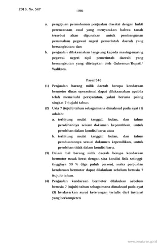 2016, No. 547 -196-
a. pengajuan permohonan penjualan disertai dengan bukti
perencanaan awal yang menyatakan bahwa tanah
tersebut akan digunakan untuk pembangunan
perumahan pegawai negeri pemerintah daerah yang
bersangkutan; dan
b. penjualan dilaksanakan langsung kepada masing-masing
pegawai negeri sipil pemerintah daerah yang
bersangkutan yang ditetapkan oleh Gubernur/Bupati/
Walikota.
Pasal 346
(1) Penjualan barang milik daerah berupa kendaraan
bermotor dinas operasional dapat dilaksanakan apabila
telah memenuhi persyaratan, yakni berusia paling
singkat 7 (tujuh) tahun.
(2) Usia 7 (tujuh) tahun sebagaimana dimaksud pada ayat (1)
adalah:
a. terhitung mulai tanggal, bulan, dan tahun
perolehannya sesuai dokumen kepemilikan, untuk
perolehan dalam kondisi baru; atau
b. terhitung mulai tanggal, bulan, dan tahun
pembuatannya sesuai dokumen kepemilikan, untuk
perolehan tidak dalam kondisi baru.
(3) Dalam hal barang milik daerah berupa kendaraan
bermotor rusak berat dengan sisa kondisi fisik setinggi-
tingginya 30 % (tiga puluh persen), maka penjualan
kendaraan bermotor dapat dilakukan sebelum berusia 7
(tujuh) tahun.
(4) Penjualan kendaraan bermotor dilakukan sebelum
berusia 7 (tujuh) tahun sebagaimana dimaksud pada ayat
(3) berdasarkan surat keterangan tertulis dari instansi
yang berkompeten
www.peraturan.go.id
 