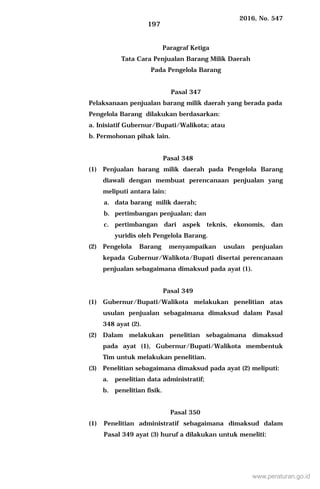 2016, No. 547
197
Paragraf Ketiga
Tata Cara Penjualan Barang Milik Daerah
Pada Pengelola Barang
Pasal 347
Pelaksanaan penjualan barang milik daerah yang berada pada
Pengelola Barang dilakukan berdasarkan:
a. Inisiatif Gubernur/Bupati/Walikota; atau
b. Permohonan pihak lain.
Pasal 348
(1) Penjualan barang milik daerah pada Pengelola Barang
diawali dengan membuat perencanaan penjualan yang
meliputi antara lain:
a. data barang milik daerah;
b. pertimbangan penjualan; dan
c. pertimbangan dari aspek teknis, ekonomis, dan
yuridis oleh Pengelola Barang.
(2) Pengelola Barang menyampaikan usulan penjualan
kepada Gubernur/Walikota/Bupati disertai perencanaan
penjualan sebagaimana dimaksud pada ayat (1).
Pasal 349
(1) Gubernur/Bupati/Walikota melakukan penelitian atas
usulan penjualan sebagaimana dimaksud dalam Pasal
348 ayat (2).
(2) Dalam melakukan penelitian sebagaimana dimaksud
pada ayat (1), Gubernur/Bupati/Walikota membentuk
Tim untuk melakukan penelitian.
(3) Penelitian sebagaimana dimaksud pada ayat (2) meliputi:
a. penelitian data administratif;
b. penelitian fisik.
Pasal 350
(1) Penelitian administratif sebagaimana dimaksud dalam
Pasal 349 ayat (3) huruf a dilakukan untuk meneliti:
www.peraturan.go.id
 