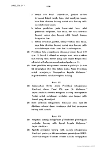 2016, No. 547 -198-
a. status dan bukti kepemilikan, gambar situasi
termasuk lokasi tanah, luas, nilai perolehan tanah,
dan data identitas barang, untuk data barang milik
daerah berupa tanah;
b. tahun perolehan, jenis konstruksi, luas, nilai
perolehan bangunan, nilai buku, dan data identitas
barang, untuk data barang milik daerah berupa
bangunan; dan
c. tahun perolehan, jumlah, nilai perolehan, nilai buku,
dan data identitas barang, untuk data barang milik
daerah berupa selain tanah dan/atau bangunan.
(2) Penelitian fisik sebagaimana dimaksud dalam Pasal 349
ayat (3) huruf b dilakukan dengan cara mencocokkan
fisik barang milik daerah yang akan dijual dengan data
administratif sebagaimana dimaksud pada ayat (1).
(3) Hasil penelitian sebagaimana dimaksud pada ayat (1) dan
(2) dituangkan oleh Tim dalam Berita Acara Penelitian
untuk selanjutnya disampaikan kepada Gubernur/
Bupati/Walikota melalui Pengelola Barang.
Pasal 351
(1) Berdasarkan Berita Acara Penelitian sebagaimana
dimaksud dalam Pasal 350 ayat (3), Gubernur/
Bupati/Walikota melalui Pengelola Barang menugaskan
Penilai untuk melakukan penilaian atas barang milik
daerah yang akan dijual.
(2) Hasil penilaian sebagaimana dimaksud pada ayat (1)
dijadikan sebagai dasar penetapan nilai limit penjualan
barang milik daerah.
Pasal 352
(1) Pengelola Barang mengajukan permohonan persetujuan
penjualan barang milik daerah kepada Gubernur/
Bupati/Walikota.
(2) Apabila penjualan barang milik daerah sebagaimana
dimaksud pada ayat (1) memerlukan persetujuan DPRD,
Gubernur/Bupati/Walikota terlebih dahulu mengajukan
www.peraturan.go.id
 