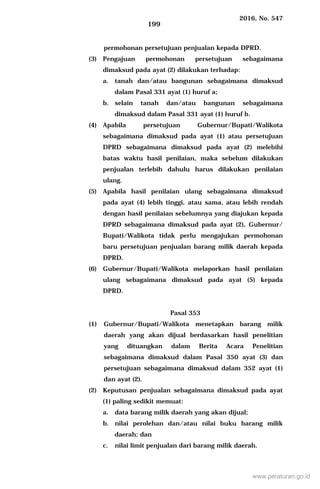 2016, No. 547
199
permohonan persetujuan penjualan kepada DPRD.
(3) Pengajuan permohonan persetujuan sebagaimana
dimaksud pada ayat (2) dilakukan terhadap:
a. tanah dan/atau bangunan sebagaimana dimaksud
dalam Pasal 331 ayat (1) huruf a;
b. selain tanah dan/atau bangunan sebagaimana
dimaksud dalam Pasal 331 ayat (1) huruf b.
(4) Apabila persetujuan Gubernur/Bupati/Walikota
sebagaimana dimaksud pada ayat (1) atau persetujuan
DPRD sebagaimana dimaksud pada ayat (2) melebihi
batas waktu hasil penilaian, maka sebelum dilakukan
penjualan terlebih dahulu harus dilakukan penilaian
ulang.
(5) Apabila hasil penilaian ulang sebagaimana dimaksud
pada ayat (4) lebih tinggi, atau sama, atau lebih rendah
dengan hasil penilaian sebelumnya yang diajukan kepada
DPRD sebagaimana dimaksud pada ayat (2), Gubernur/
Bupati/Walikota tidak perlu mengajukan permohonan
baru persetujuan penjualan barang milik daerah kepada
DPRD.
(6) Gubernur/Bupati/Walikota melaporkan hasil penilaian
ulang sebagaimana dimaksud pada ayat (5) kepada
DPRD.
Pasal 353
(1) Gubernur/Bupati/Walikota menetapkan barang milik
daerah yang akan dijual berdasarkan hasil penelitian
yang dituangkan dalam Berita Acara Penelitian
sebagaimana dimaksud dalam Pasal 350 ayat (3) dan
persetujuan sebagaimana dimaksud dalam 352 ayat (1)
dan ayat (2).
(2) Keputusan penjualan sebagaimana dimaksud pada ayat
(1) paling sedikit memuat:
a. data barang milik daerah yang akan dijual;
b. nilai perolehan dan/atau nilai buku barang milik
daerah; dan
c. nilai limit penjualan dari barang milik daerah.
www.peraturan.go.id
 