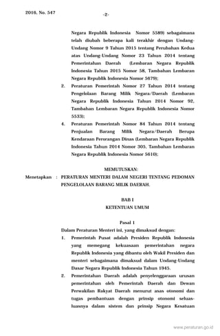2016, No. 547 -2-
Negara Republik Indonesia Nomor 5589) sebagaimana
telah diubah beberapa kali terakhir dengan Undang-
Undang Nomor 9 Tahun 2015 tentang Perubahan Kedua
atas Undang-Undang Nomor 23 Tahun 2014 tentang
Pemerintahan Daerah (Lembaran Negara Republik
Indonesia Tahun 2015 Nomor 58, Tambahan Lembaran
Negara Republik Indonesia Nomor 5679);
2. Peraturan Pemerintah Nomor 27 Tahun 2014 tentang
Pengelolaan Barang Milik Negara/Daerah (Lembaran
Negara Republik Indonesia Tahun 2014 Nomor 92,
Tambahan Lembaran Negara Republik Indonesia Nomor
5533);
4. Peraturan Pemerintah Nomor 84 Tahun 2014 tentang
Penjualan Barang Milik Negara/Daerah Berupa
Kendaraan Perorangan Dinas (Lembaran Negara Republik
Indonesia Tahun 2014 Nomor 305, Tambahan Lembaran
Negara Republik Indonesia Nomor 5610);
MEMUTUSKAN:
Menetapkan : PERATURAN MENTERI DALAM NEGERI TENTANG PEDOMAN
PENGELOLAAN BARANG MILIK DAERAH.
BAB I
KETENTUAN UMUM
Pasal 1
Dalam Peraturan Menteri ini, yang dimaksud dengan:
1. Pemerintah Pusat adalah Presiden Republik Indonesia
yang memegang kekuasaan pemerintahan negara
Republik Indonesia yang dibantu oleh Wakil Presiden dan
menteri sebagaimana dimaksud dalam Undang-Undang
Dasar Negara Republik Indonesia Tahun 1945.
2. Pemerintahan Daerah adalah penyelenggaraan urusan
pemerintahan oleh Pemerintah Daerah dan Dewan
Perwakilan Rakyat Daerah menurut asas otonomi dan
tugas pembantuan dengan prinsip otonomi seluas-
luasnya dalam sistem dan prinsip Negara Kesatuan
www.peraturan.go.id
 