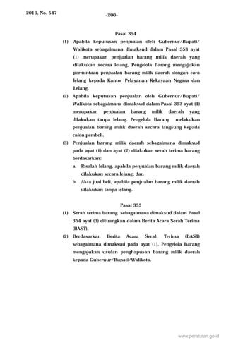 2016, No. 547 -200-
Pasal 354
(1) Apabila keputusan penjualan oleh Gubernur/Bupati/
Walikota sebagaimana dimaksud dalam Pasal 353 ayat
(1) merupakan penjualan barang milik daerah yang
dilakukan secara lelang, Pengelola Barang mengajukan
permintaan penjualan barang milik daerah dengan cara
lelang kepada Kantor Pelayanan Kekayaan Negara dan
Lelang.
(2) Apabila keputusan penjualan oleh Gubernur/Bupati/
Walikota sebagaimana dimaksud dalam Pasal 353 ayat (1)
merupakan penjualan barang milik daerah yang
dilakukan tanpa lelang, Pengelola Barang melakukan
penjualan barang milik daerah secara langsung kepada
calon pembeli.
(3) Penjualan barang milik daerah sebagaimana dimaksud
pada ayat (1) dan ayat (2) dilakukan serah terima barang
berdasarkan:
a. Risalah lelang, apabila penjualan barang milik daerah
dilakukan secara lelang; dan
b. Akta jual beli, apabila penjualan barang milik daerah
dilakukan tanpa lelang.
Pasal 355
(1) Serah terima barang sebagaimana dimaksud dalam Pasal
354 ayat (3) dituangkan dalam Berita Acara Serah Terima
(BAST).
(2) Berdasarkan Berita Acara Serah Terima (BAST)
sebagaimana dimaksud pada ayat (1), Pengelola Barang
mengajukan usulan penghapusan barang milik daerah
kepada Gubernur/Bupati/Walikota.
www.peraturan.go.id
 