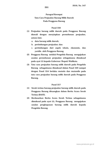2016, No. 547
201
Paragraf Keempat
Tata Cara Penjualan Barang Milik Daerah
Pada Pengguna Barang
Pasal 356
(1) Penjualan barang milik daerah pada Pengguna Barang
diawali dengan menyiapkan permohonan penjualan,
antara lain:
a. data barang milik daerah;
b. pertimbangan penjualan; dan
c. pertimbangan dari aspek teknis, ekonomis, dan
yuridis oleh Pengguna Barang.
(2) Pengguna Barang melalui Pengelola Barang mengajukan
usulan permohonan penjualan sebagaimana dimaksud
pada ayat (1) kepada Gubernur/Bupati/Walikota.
(3) Tata cara penjualan barang milik daerah pada Pengelola
Barang sebagaimana dimaksud dalam Pasal 349 sampai
dengan Pasal 354 berlaku mutatis dan mutandis pada
tata cara penjualan barang milik daerah pada Pengguna
Barang.
Pasal 357
(1) Serah terima barang penjualan barang milik daerah pada
Pengguna Barang dituangkan dalam Berita Acara Serah
Terima (BAST).
(2) Berdasarkan Berita Acara Serah Terima sebagaimana
dimaksud pada ayat (1), Pengguna Barang mengajukan
usulan penghapusan barang milik daerah kepada
Pengelola Barang.
www.peraturan.go.id
 