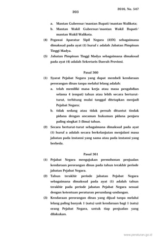 2016, No. 547
203
a. Mantan Gubernur/mantan Bupati/mantan Walikota;
b. Mantan Wakil Gubernur/mantan Wakil Bupati/
mantan Wakil Walikota.
(4) Pegawai Aparatur Sipil Negara (ASN) sebagaimana
dimaksud pada ayat (1) huruf c adalah Jabatan Pimpinan
Tinggi Madya.
(5) Jabatan Pimpinan Tinggi Madya sebagaimana dimaksud
pada ayat (4) adalah Sekretaris Daerah Provinsi.
Pasal 360
(1) Syarat Pejabat Negara yang dapat membeli kendaraan
perorangan dinas tanpa melalui lelang adalah:
a. telah memiliki masa kerja atau masa pengabdian
selama 4 (empat) tahun atau lebih secara berturut-
turut, terhitung mulai tanggal ditetapkan menjadi
Pejabat Negara;
b. tidak sedang atau tidak pernah dituntut tindak
pidana dengan ancaman hukuman pidana penjara
paling singkat 5 (lima) tahun.
(2) Secara berturut-turut sebagaimana dimaksud pada ayat
(1) huruf a adalah secara berkelanjutan menjalani masa
jabatan pada instansi yang sama atau pada instansi yang
berbeda.
Pasal 361
(1) Pejabat Negara mengajukan permohonan penjualan
kendaraan perorangan dinas pada tahun terakhir periode
jabatan Pejabat Negara.
(2) Tahun terakhir periode jabatan Pejabat Negara
sebagaimana dimaksud pada ayat (1) adalah tahun
terakhir pada periode jabatan Pejabat Negara sesuai
dengan ketentuan peraturan perundang-undangan.
(3) Kendaraan perorangan dinas yang dijual tanpa melalui
lelang paling banyak 1 (satu) unit kendaraan bagi 1 (satu)
orang Pejabat Negara, untuk tiap penjualan yang
dilakukan.
www.peraturan.go.id
 
