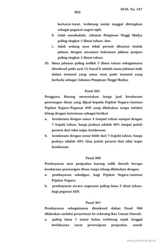 2016, No. 547
205
berturut-turut, terhitung mulai tanggal ditetapkan
sebagai pegawai negeri sipil;
b. telah menduduki, Jabatan Pimpinan Tinggi Madya
paling singkat 5 (lima) tahun; dan
c. tidak sedang atau tidak pernah dituntut tindak
pidana dengan ancaman hukuman pidana penjara
paling singkat 5 (lima) tahun.
(2) Masa jabatan paling sedikit 5 (lima) tahun sebagaimana
dimaksud pada ayat (1) huruf b adalah masa jabatan baik
dalam instansi yang sama atau pada instansi yang
berbeda sebagai Jabatan Pimpinan Tinggi Madya.
Pasal 365
Pengguna Barang menentukan harga jual kendaraan
perorangan dinas yang dijual kepada Pejabat Negara/mantan
Pejabat Negara/Pegawai ASN yang dilakukan tanpa melalui
lelang dengan ketentuan sebagai berikut:
a. kendaraan dengan umur 4 (empat) tahun sampai dengan
7 (tujuh) tahun, harga jualnya adalah 40% (empat puluh
persen) dari nilai wajar kendaraan;
b. kendaraan dengan umur lebih dari 7 (tujuh) tahun, harga
jualnya adalah 20% (dua puluh persen) dari nilai wajar
kendaraan.
Pasal 366
Pembayaran atas penjualan barang milik daerah berupa
kendaraan perorangan dinas tanpa lelang dilakukan dengan:
a. pembayaran sekaligus, bagi Pejabat Negara/mantan
Pejabat Negara;
b. pembayaran secara angsuran paling lama 2 (dua) tahun,
bagi pegawai ASN.
Pasal 367
Pembayaran sebagaimana dimaksud dalam Pasal 366
dilakukan melalui penyetoran ke rekening Kas Umum Daerah:
a. paling lama 1 (satu) bulan terhitung sejak tanggal
berlakunya surat persetujuan penjualan, untuk
www.peraturan.go.id
 