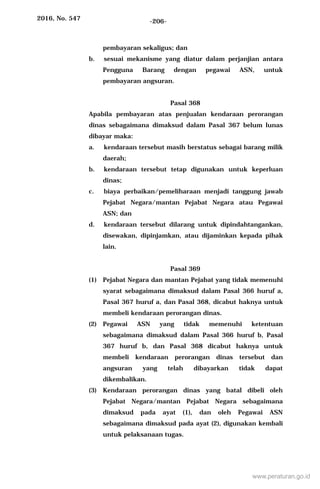 2016, No. 547 -206-
pembayaran sekaligus; dan
b. sesuai mekanisme yang diatur dalam perjanjian antara
Pengguna Barang dengan pegawai ASN, untuk
pembayaran angsuran.
Pasal 368
Apabila pembayaran atas penjualan kendaraan perorangan
dinas sebagaimana dimaksud dalam Pasal 367 belum lunas
dibayar maka:
a. kendaraan tersebut masih berstatus sebagai barang milik
daerah;
b. kendaraan tersebut tetap digunakan untuk keperluan
dinas;
c. biaya perbaikan/pemeliharaan menjadi tanggung jawab
Pejabat Negara/mantan Pejabat Negara atau Pegawai
ASN; dan
d. kendaraan tersebut dilarang untuk dipindahtangankan,
disewakan, dipinjamkan, atau dijaminkan kepada pihak
lain.
Pasal 369
(1) Pejabat Negara dan mantan Pejabat yang tidak memenuhi
syarat sebagaimana dimaksud dalam Pasal 366 huruf a,
Pasal 367 huruf a, dan Pasal 368, dicabut haknya untuk
membeli kendaraan perorangan dinas.
(2) Pegawai ASN yang tidak memenuhi ketentuan
sebagaimana dimaksud dalam Pasal 366 huruf b, Pasal
367 huruf b, dan Pasal 368 dicabut haknya untuk
membeli kendaraan perorangan dinas tersebut dan
angsuran yang telah dibayarkan tidak dapat
dikembalikan.
(3) Kendaraan perorangan dinas yang batal dibeli oleh
Pejabat Negara/mantan Pejabat Negara sebagaimana
dimaksud pada ayat (1), dan oleh Pegawai ASN
sebagaimana dimaksud pada ayat (2), digunakan kembali
untuk pelaksanaan tugas.
www.peraturan.go.id
 
