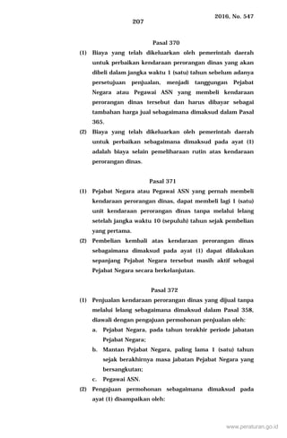 2016, No. 547
207
Pasal 370
(1) Biaya yang telah dikeluarkan oleh pemerintah daerah
untuk perbaikan kendaraan perorangan dinas yang akan
dibeli dalam jangka waktu 1 (satu) tahun sebelum adanya
persetujuan penjualan, menjadi tanggungan Pejabat
Negara atau Pegawai ASN yang membeli kendaraan
perorangan dinas tersebut dan harus dibayar sebagai
tambahan harga jual sebagaimana dimaksud dalam Pasal
365.
(2) Biaya yang telah dikeluarkan oleh pemerintah daerah
untuk perbaikan sebagaimana dimaksud pada ayat (1)
adalah biaya selain pemeliharaan rutin atas kendaraan
perorangan dinas.
Pasal 371
(1) Pejabat Negara atau Pegawai ASN yang pernah membeli
kendaraan perorangan dinas, dapat membeli lagi 1 (satu)
unit kendaraan perorangan dinas tanpa melalui lelang
setelah jangka waktu 10 (sepuluh) tahun sejak pembelian
yang pertama.
(2) Pembelian kembali atas kendaraan perorangan dinas
sebagaimana dimaksud pada ayat (1) dapat dilakukan
sepanjang Pejabat Negara tersebut masih aktif sebagai
Pejabat Negara secara berkelanjutan.
Pasal 372
(1) Penjualan kendaraan perorangan dinas yang dijual tanpa
melalui lelang sebagaimana dimaksud dalam Pasal 358,
diawali dengan pengajuan permohonan penjualan oleh:
a. Pejabat Negara, pada tahun terakhir periode jabatan
Pejabat Negara;
b. Mantan Pejabat Negara, paling lama 1 (satu) tahun
sejak berakhirnya masa jabatan Pejabat Negara yang
bersangkutan;
c. Pegawai ASN.
(2) Pengajuan permohonan sebagaimana dimaksud pada
ayat (1) disampaikan oleh:
www.peraturan.go.id
 