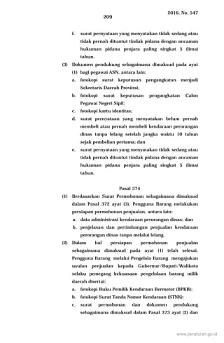 2016, No. 547
209
f. surat pernyataan yang menyatakan tidak sedang atau
tidak pernah dituntut tindak pidana dengan ancaman
hukuman pidana penjara paling singkat 5 (lima)
tahun.
(3) Dokumen pendukung sebagaimana dimaksud pada ayat
(1) bagi pegawai ASN, antara lain:
a. fotokopi surat keputusan pengangkatan menjadi
Sekretaris Daerah Provinsi;
b. fotokopi surat keputusan pengangkatan Calon
Pegawai Negeri Sipil;
c. fotokopi kartu identitas;
d. surat pernyataan yang menyatakan belum pernah
membeli atau pernah membeli kendaraan perorangan
dinas tanpa lelang setelah jangka waktu 10 tahun
sejak pembelian pertama; dan
e. surat pernyataan yang menyatakan tidak sedang atau
tidak pernah dituntut tindak pidana dengan ancaman
hukuman pidana penjara paling singkat 5 (lima)
tahun.
Pasal 374
(1) Berdasarkan Surat Permohonan sebagaimana dimaksud
dalam Pasal 372 ayat (3), Pengguna Barang melakukan
persiapan permohonan penjualan, antara lain:
a. data administrasi kendaraan perorangan dinas; dan
b. penjelasan dan pertimbangan penjualan kendaraan
perorangan dinas tanpa melalui lelang.
(2) Dalam hal persiapan permohonan penjualan
sebagaimana dimaksud pada ayat (1) telah selesai,
Pengguna Barang melalui Pengelola Barang mengajukan
usulan penjualan kepada Gubernur/Bupati/Walikota
selaku pemegang kekuasaan pengelolaan barang milik
daerah disertai:
a. fotokopi Buku Pemilik Kendaraan Bermotor (BPKB);
b. fotokopi Surat Tanda Nomor Kendaraan (STNK):
c. surat permohonan dan dokumen pendukung
sebagaimana dimaksud dalam Pasal 373 ayat (2) dan
www.peraturan.go.id
 