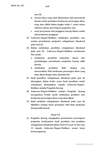 2016, No. 547 -210-
ayat (3);
d. rincian biaya yang telah dikeluarkan oleh pemerintah
daerah untuk perbaikan kendaraan perorangan dinas
yang akan dibeli dalam jangka waktu 1 (satu) tahun
sebelum adanya persetujuan penjualan; dan
e. surat pernyataan dari pengguna barang bahwa sudah
ada kendaraan pengganti.
(3) Gubernur/Bupati/Walikota melakukan penelitian atas
usulan permohonan penjualan sebagaimana dimaksud
pada ayat (2).
(4) Dalam melakukan penelitian sebagaimana dimaksud
pada ayat (3), Gubernur/Bupati/Walikota membentuk
Tim untuk:
a. melakukan penelitian kelayakan alasan dan
pertimbangan permohonan penjualan barang milik
daerah;
b. melakukan penelitian fisik, dengan cara
mencocokkan fisik kendaraan perorangan dinas yang
akan dijual dengan data administratif.
(5) Hasil penelitian sebagaimana dimaksud pada ayat (4)
dituangkan dalam berita acara hasil penelitian untuk
selanjutnya disampaikan kepada Gubernur/Bupati/
Walikota melalui Pengelola Barang.
(6) Gubernur/Bupati/Walikota melalui Pengelola Barang
menugaskan Penilai untuk melakukan penilaian atas
kendaraan perorangan dinas yang akan dijual.
(7) Hasil penilaian sebagaimana dimaksud pada ayat (6)
dijadikan sebagai dasar penetapan nilai limit penjualan
barang milik daerah.
Pasal 375
(1) Pengelola Barang mengajukan permohonan persetujuan
penjualan berdasarkan hasil penelitian dan penilaian
sebagaimana dimaksud dalam Pasal 374 ayat (5) dan ayat
(7) kepada Gubernur/Bupati/Walikota sesuai batas
kewenangannya.
www.peraturan.go.id
 