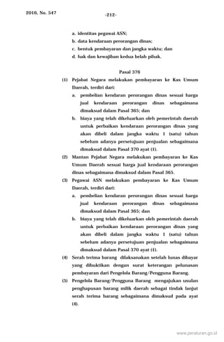 2016, No. 547 -212-
a. identitas pegawai ASN;
b. data kendaraan perorangan dinas;
c. bentuk pembayaran dan jangka waktu; dan
d. hak dan kewajiban kedua belah pihak.
Pasal 376
(1) Pejabat Negara melakukan pembayaran ke Kas Umum
Daerah, terdiri dari:
a. pembelian kendaran perorangan dinas sesuai harga
jual kendaraan perorangan dinas sebagaimana
dimaksud dalam Pasal 365; dan
b. biaya yang telah dikeluarkan oleh pemerintah daerah
untuk perbaikan kendaraan perorangan dinas yang
akan dibeli dalam jangka waktu 1 (satu) tahun
sebelum adanya persetujuan penjualan sebagaimana
dimaksud dalam Pasal 370 ayat (1).
(2) Mantan Pejabat Negara melakukan pembayaran ke Kas
Umum Daerah sesuai harga jual kendaraan perorangan
dinas sebagaimana dimaksud dalam Pasal 365.
(3) Pegawai ASN melakukan pembayaran ke Kas Umum
Daerah, terdiri dari:
a. pembelian kendaran perorangan dinas sesuai harga
jual kendaraan perorangan dinas sebagaimana
dimaksud dalam Pasal 365; dan
b. biaya yang telah dikeluarkan oleh pemerintah daerah
untuk perbaikan kendaraan perorangan dinas yang
akan dibeli dalam jangka waktu 1 (satu) tahun
sebelum adanya persetujuan penjualan sebagaimana
dimaksud dalam Pasal 370 ayat (1).
(4) Serah terima barang dilaksanakan setelah lunas dibayar
yang dibuktikan dengan surat keterangan pelunasan
pembayaran dari Pengelola Barang/Pengguna Barang.
(5) Pengelola Barang/Pengguna Barang mengajukan usulan
penghapusan barang milik daerah sebagai tindak lanjut
serah terima barang sebagaimana dimaksud pada ayat
(4).
www.peraturan.go.id
 