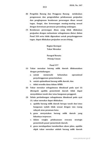 2016, No. 547
213
(6) Pengelola Barang dan Pengguna Barang melakukan
pengawasan dan pengendalian pelaksanaan penjualan
dan penghapusan kendaraan perorangan dinas sesuai
tugas, fungsi, dan kewenangan masing-masing sesuai
dengan ketentuan peraturan perundang-undangan.
(7) Kendaraan perorangan dinas yang tidak dilakukan
penjualan dengan mekanisme sebagaimana diatur dalam
Pasal 359 serta tidak digunakan untuk penyelenggaraan
tugas, dapat dilakukan penjualan secara lelang.
Bagian Keempat
Tukar Menukar
Paragraf Kesatu
Prinsip Umum
Pasal 377
(1) Tukar menukar barang milik daerah dilaksanakan
dengan pertimbangan:
a. untuk memenuhi kebutuhan operasional
penyelenggaraan pemerintahan;
b. untuk optimalisasi barang milik daerah; dan
c. tidak tersedia dana dalam APBD.
(2) Tukar menukar sebagaimana dimaksud pada ayat (1)
ditempuh apabila pemerintah daerah tidak dapat
menyediakan tanah dan/atau bangunan pengganti.
(3) Selain pertimbangan sebagaimana dimaksud pada ayat
(1), tukar menukar dapat dilakukan:
a. apabila barang milik daerah berupa tanah dan/atau
bangunan sudah tidak sesuai dengan tata ruang
wilayah atau penataan kota;
b. guna menyatukan barang milik daerah yang
lokasinya terpencar;
c. dalam rangka pelaksanaan rencana strategis
pemerintah pusat/pemerintah daerah;
d. guna mendapatkan/memberikan akses jalan, apabila
objek tukar menukar adalah barang milik daerah
www.peraturan.go.id
 