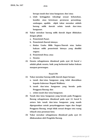 2016, No. 547 -214-
berupa tanah dan/atau bangunan; dan/atau
e. telah ketinggalan teknologi sesuai kebutuhan,
kondisi, atau ketentuan peraturan perundang-
undangan, apabila objek tukar menukar adalah
barang milik daerah selain tanah dan/atau
bangunan.
(4) Tukar menukar barang milik daerah dapat dilakukan
dengan pihak:
a. Pemerintah Pusat;
b. Pemerintah Daerah lainnya;
c. Badan Usaha Milik Negara/Daerah atau badan
hukum milik pemerintah lainnya yang dimiliki
negara;
d. Pemerintah Desa; atau
e. Swasta;
(5) Swasta sebagaimana dimaksud pada ayat (4) huruf e
adalah pihak swasta, baik yang berbentuk badan hukum
maupun perorangan.
Pasal 378
(1) Tukar menukar barang milik daerah dapat berupa:
a. tanah dan/atau bangunan yang telah diserahkan
kepada Gubernur/Bupati/Walikota;
b. tanah dan/atau bangunan yang berada pada
Pengguna Barang; dan
c. selain tanah dan/atau bangunan.
(2) Tanah dan/atau bangunan yang berada pada Pengguna
Barang sebagaimana dimaksud pada ayat (1) huruf b
antara lain tanah dan/atau bangunan yang masih
dipergunakan untuk penyelenggaraan tugas dan fungsi
Pengguna Barang, tetapi tidak sesuai dengan tata ruang
wilayah atau penataan kota.
(3) Tukar menukar sebagaimana dimaksud pada ayat (1)
dilaksanakan oleh Pengelola Barang.
www.peraturan.go.id
 
