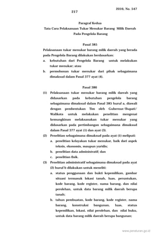 2016, No. 547
217
Paragraf Kedua
Tata Cara Pelaksanaan Tukar Menukar Barang Milik Daerah
Pada Pengelola Barang
Pasal 385
Pelaksanaan tukar menukar barang milik daerah yang berada
pada Pengelola Barang dilakukan berdasarkan:
a. kebutuhan dari Pengelola Barang untuk melakukan
tukar menukar; atau
b. permohonan tukar menukar dari pihak sebagaimana
dimaksud dalam Pasal 377 ayat (4).
Pasal 386
(1) Pelaksanaan tukar menukar barang milik daerah yang
didasarkan pada kebutuhan pengelola barang
sebagaimana dimaksud dalam Pasal 385 huruf a, diawali
dengan pembentukan Tim oleh Gubernur/Bupati/
Walikota untuk melakukan penelitian mengenai
kemungkinan melaksanakan tukar menukar yang
didasarkan pada pertimbangan sebagaimana dimaksud
dalam Pasal 377 ayat (1) dan ayat (3).
(2) Penelitian sebagaimana dimaksud pada ayat (1) meliputi:
a. penelitian kelayakan tukar menukar, baik dari aspek
teknis, ekonomis, maupun yuridis;
b. penelitian data administratif; dan
c. penelitian fisik.
(3) Penelitian administratif sebagaimana dimaksud pada ayat
(2) huruf b dilakukan untuk meneliti:
a. status penggunaan dan bukti kepemilikan, gambar
situasi termasuk lokasi tanah, luas, peruntukan,
kode barang, kode register, nama barang, dan nilai
perolehan, untuk data barang milik daerah berupa
tanah;
b. tahun pembuatan, kode barang, kode register, nama
barang, konstruksi bangunan, luas, status
kepemilikan, lokasi, nilai perolehan, dan nilai buku,
untuk data barang milik daerah berupa bangunan;
www.peraturan.go.id
 