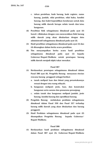 2016, No. 547 -218-
c. tahun perolehan, kode barang, kode register, nama
barang, jumlah, nilai perolehan, nilai buku, kondisi
barang, dan bukti kepemilikan kendaraan untuk data
barang milik daerah berupa selain tanah dan/atau
bangunan.
(4) Penelitian fisik sebagaimana dimaksud pada ayat (2)
huruf c dilakukan dengan cara mencocokkan fisik barang
milik daerah yang akan ditukarkan dengan data
administratif sebagaimana dimaksud pada ayat (3).
(5) Hasil penelitian sebagaimana dimaksud pada ayat (3) dan
(4) dituangkan dalam berita acara penelitian.
(6) Tim menyampaikan berita acara hasil penelitian
sebagaimana dimaksud pada ayat (5) kepada
Gubernur/Bupati/Walikota untuk penetapan barang
milik daerah menjadi objek tukar menukar.
Pasal 387
(1) Berdasarkan penetapan sebagaimana dimaksud dalam
Pasal 386 ayat (6), Pengelola Barang menyusun rincian
rencana barang pengganti sebagai berikut:
a. tanah meliputi luas dan lokasi yang peruntukannya
sesuai dengan tata ruang wilayah;
b. bangunan meliputi: jenis, luas, dan konstruksi
bangunan serta sarana dan prasarana penunjang;
c. selain tanah dan bangunan meliputi jumlah, jenis
barang, kondisi barang dan spesifikasi barang.
(2) Pengelola Barang melakukan penilaian sebagaimana
dimaksud dalam Pasal 326 dan Pasal 327 terhadap
barang milik daerah yang akan ditukarkan dan barang
pengganti.
(3) Hasil Penilaian sebagaimana dimaksud pada ayat (2)
disampaikan Pengelola Barang kepada Gubernur/
Bupati/Walikota.
Pasal 388
(1) Berdasarkan hasil penilaian sebagaimana dimaksud
dalam Pasal 387 ayat (3), Gubernur/Bupati/Walikota
www.peraturan.go.id
 