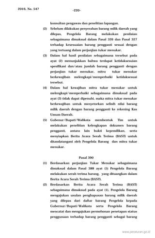 2016, No. 547 -220-
konsultan pengawas dan penelitian lapangan.
(2) Sebelum dilakukan penyerahan barang milik daerah yang
dilepas, Pengelola Barang melakukan penilaian
sebagaimana dimaksud dalam Pasal 326 dan Pasal 327
terhadap kesesuaian barang pengganti sesuai dengan
yang tertuang dalam perjanjian tukar menukar.
(3) Dalam hal hasil penilaian sebagaimana tersebut pada
ayat (2) menunjukkan bahwa terdapat ketidaksesuian
spesifikasi dan/atau jumlah barang pengganti dengan
perjanjian tukar menukar, mitra tukar menukar
berkewajiban melengkapi/memperbaiki ketidaksesuai
tersebut.
(4) Dalam hal kewajiban mitra tukar menukar untuk
melengkapi/memperbaiki sebagaimana dimaksud pada
ayat (3) tidak dapat dipenuhi, maka mitra tukar menukar
berkewajiban untuk menyetorkan selisih nilai barang
milik daerah dengan barang pengganti ke rekening Kas
Umum Daerah.
(5) Gubenur/Bupati/Walikota membentuk Tim untuk
melakukan penelitian kelengkapan dokumen barang
pengganti, antara lain bukti kepemilikan, serta
menyiapkan Berita Acara Serah Terima (BAST) untuk
ditandatangani oleh Pengelola Barang dan mitra tukar
menukar.
Pasal 390
(1) Berdasarkan perjanjian Tukar Menukar sebagaimana
dimaksud dalam Pasal 388 ayat (5) Pengelola Barang
melakukan serah terima barang, yang dituangkan dalam
Berita Acara Serah Terima (BAST).
(2) Berdasarkan Berita Acara Serah Terima (BAST)
sebagaimana dimaksud pada ayat (1), Pengelola Barang
mengajukan usulan penghapusan barang milik daerah
yang dilepas dari daftar barang Pengelola kepada
Gubernur/Bupati/Walikota serta Pengelola Barang
mencatat dan mengajukan permohonan penetapan status
penggunaan terhadap barang pengganti sebagai barang
www.peraturan.go.id
 