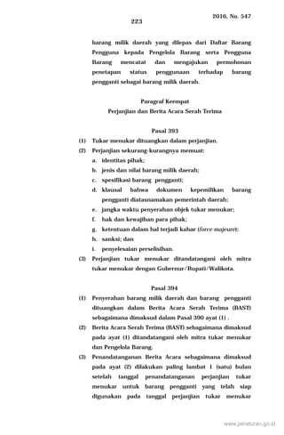 2016, No. 547
223
barang milik daerah yang dilepas dari Daftar Barang
Pengguna kepada Pengelola Barang serta Pengguna
Barang mencatat dan mengajukan permohonan
penetapan status penggunaan terhadap barang
pengganti sebagai barang milik daerah.
Paragraf Keempat
Perjanjian dan Berita Acara Serah Terima
Pasal 393
(1) Tukar menukar dituangkan dalam perjanjian.
(2) Perjanjian sekurang-kurangnya memuat:
a. identitas pihak;
b. jenis dan nilai barang milik daerah;
c. spesifikasi barang pengganti;
d. klausal bahwa dokumen kepemilikan barang
pengganti diatasnamakan pemerintah daerah;
e. jangka waktu penyerahan objek tukar menukar;
f. hak dan kewajiban para pihak;
g. ketentuan dalam hal terjadi kahar (force majeure);
h. sanksi; dan
i. penyelesaian perselisihan.
(3) Perjanjian tukar menukar ditandatangani oleh mitra
tukar menukar dengan Gubernur/Bupati/Walikota.
Pasal 394
(1) Penyerahan barang milik daerah dan barang pengganti
dituangkan dalam Berita Acara Serah Terima (BAST)
sebagaimana dimaksud dalam Pasal 390 ayat (1) .
(2) Berita Acara Serah Terima (BAST) sebagaimana dimaksud
pada ayat (1) ditandatangani oleh mitra tukar menukar
dan Pengelola Barang.
(3) Penandatanganan Berita Acara sebagaimana dimaksud
pada ayat (2) dilakukan paling lambat 1 (satu) bulan
setelah tanggal penandatanganan perjanjian tukar
menukar untuk barang pengganti yang telah siap
digunakan pada tanggal perjanjian tukar menukar
www.peraturan.go.id
 