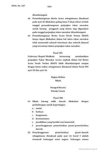 2016, No. 547 -224-
ditandatangani.
(4) Penandatanganan Berita Acara sebagaimana dimaksud
pada ayat (2) dilakukan paling lama 2 (dua) tahun setelah
tanggal penandatanganan perjanjian tukar menukar
untuk barang pengganti yang belum siap digunakan
pada tanggal perjanjian tukar menukar ditandatangani.
(5) Penandatanganan Berita Acara Serah Terima (BAST)
hanya dapat dilakukan dalam hal mitra tukar menukar
telah memenuhi seluruh ketentuan dan seluruh klausul
yang tercantum dalam perjanjian tukar menukar.
Pasal 395
Gubernur/Bupati/Walikota berwenang membatalkan
perjanjian Tukar Menukar secara sepihak dalam hal Berita
Acara Serah Terima (BAST) tidak ditandatangani sampai
dengan batas waktu sebagaimana dimaksud dalam Pasal 394
ayat (3) dan ayat (4).
Bagian Kelima
Hibah
Paragraf Kesatu
Prinsip Umum
Pasal 396
(1) Hibah barang milik daerah dilakukan dengan
pertimbangan untuk kepentingan:
a. sosial;
b. budaya;
c. keagamaan;
d. kemanusiaan;
e. pendidikan yang bersifat non komersial;
f. penyelenggaraan pemerintahan pusat/pemerintahan
daerah.
(2) Penyelenggaraan pemerintahan pusat/daerah
sebagaimana dimaksud pada ayat (1) huruf f adalah
termasuk hubungan antar negara, hubungan antara
www.peraturan.go.id
 