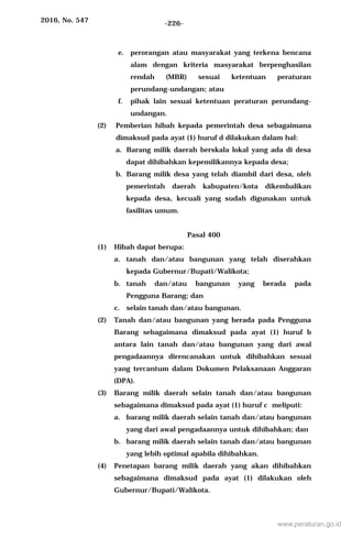 2016, No. 547 -226-
e. perorangan atau masyarakat yang terkena bencana
alam dengan kriteria masyarakat berpenghasilan
rendah (MBR) sesuai ketentuan peraturan
perundang-undangan; atau
f. pihak lain sesuai ketentuan peraturan perundang-
undangan.
(2) Pemberian hibah kepada pemerintah desa sebagaimana
dimaksud pada ayat (1) huruf d dilakukan dalam hal:
a. Barang milik daerah berskala lokal yang ada di desa
dapat dihibahkan kepemilikannya kepada desa;
b. Barang milik desa yang telah diambil dari desa, oleh
pemerintah daerah kabupaten/kota dikembalikan
kepada desa, kecuali yang sudah digunakan untuk
fasilitas umum.
Pasal 400
(1) Hibah dapat berupa:
a. tanah dan/atau bangunan yang telah diserahkan
kepada Gubernur/Bupati/Walikota;
b. tanah dan/atau bangunan yang berada pada
Pengguna Barang; dan
c. selain tanah dan/atau bangunan.
(2) Tanah dan/atau bangunan yang berada pada Pengguna
Barang sebagaimana dimaksud pada ayat (1) huruf b
antara lain tanah dan/atau bangunan yang dari awal
pengadaannya direncanakan untuk dihibahkan sesuai
yang tercantum dalam Dokumen Pelaksanaan Anggaran
(DPA).
(3) Barang milik daerah selain tanah dan/atau bangunan
sebagaimana dimaksud pada ayat (1) huruf c meliputi:
a. barang milik daerah selain tanah dan/atau bangunan
yang dari awal pengadaannya untuk dihibahkan; dan
b. barang milik daerah selain tanah dan/atau bangunan
yang lebih optimal apabila dihibahkan.
(4) Penetapan barang milik daerah yang akan dihibahkan
sebagaimana dimaksud pada ayat (1) dilakukan oleh
Gubernur/Bupati/Walikota.
www.peraturan.go.id
 