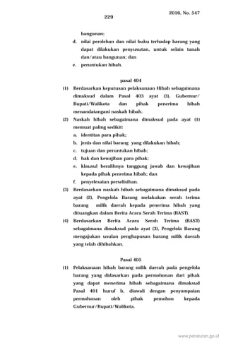 2016, No. 547
229
bangunan;
d. nilai perolehan dan nilai buku terhadap barang yang
dapat dilakukan penyusutan, untuk selain tanah
dan/atau bangunan; dan
e. peruntukan hibah.
pasal 404
(1) Berdasarkan keputusan pelaksanaan Hibah sebagaimana
dimaksud dalam Pasal 403 ayat (3), Gubernur/
Bupati/Walikota dan pihak penerima hibah
menandatangani naskah hibah.
(2) Naskah hibah sebagaimana dimaksud pada ayat (1)
memuat paling sedikit:
a. identitas para pihak;
b. jenis dan nilai barang yang dilakukan hibah;
c. tujuan dan peruntukan hibah;
d. hak dan kewajiban para pihak;
e. klausul beralihnya tanggung jawab dan kewajiban
kepada pihak penerima hibah; dan
f. penyelesaian perselisihan.
(3) Berdasarkan naskah hibah sebagaimana dimaksud pada
ayat (2), Pengelola Barang melakukan serah terima
barang milik daerah kepada penerima hibah yang
dituangkan dalam Berita Acara Serah Terima (BAST).
(4) Berdasarkan Berita Acara Serah Terima (BAST)
sebagaimana dimaksud pada ayat (3), Pengelola Barang
mengajukan usulan penghapusan barang milik daerah
yang telah dihibahkan.
Pasal 405
(1) Pelaksanaan hibah barang milik daerah pada pengelola
barang yang didasarkan pada permohonan dari pihak
yang dapat menerima hibah sebagaimana dimaksud
Pasal 401 huruf b, diawali dengan penyampaian
permohonan oleh pihak pemohon kepada
Gubernur/Bupati/Walikota.
www.peraturan.go.id
 