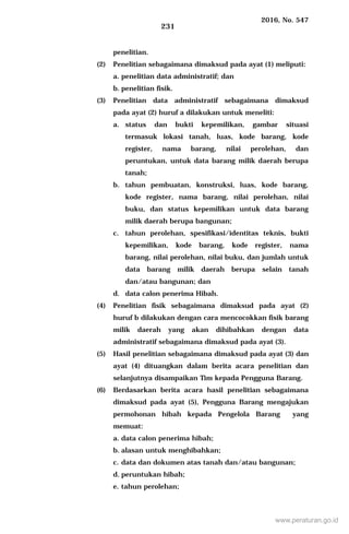 2016, No. 547
231
penelitian.
(2) Penelitian sebagaimana dimaksud pada ayat (1) meliputi:
a. penelitian data administratif; dan
b. penelitian fisik.
(3) Penelitian data administratif sebagaimana dimaksud
pada ayat (2) huruf a dilakukan untuk meneliti:
a. status dan bukti kepemilikan, gambar situasi
termasuk lokasi tanah, luas, kode barang, kode
register, nama barang, nilai perolehan, dan
peruntukan, untuk data barang milik daerah berupa
tanah;
b. tahun pembuatan, konstruksi, luas, kode barang,
kode register, nama barang, nilai perolehan, nilai
buku, dan status kepemilikan untuk data barang
milik daerah berupa bangunan;
c. tahun perolehan, spesifikasi/identitas teknis, bukti
kepemilikan, kode barang, kode register, nama
barang, nilai perolehan, nilai buku, dan jumlah untuk
data barang milik daerah berupa selain tanah
dan/atau bangunan; dan
d. data calon penerima Hibah.
(4) Penelitian fisik sebagaimana dimaksud pada ayat (2)
huruf b dilakukan dengan cara mencocokkan fisik barang
milik daerah yang akan dihibahkan dengan data
administratif sebagaimana dimaksud pada ayat (3).
(5) Hasil penelitian sebagaimana dimaksud pada ayat (3) dan
ayat (4) dituangkan dalam berita acara penelitian dan
selanjutnya disampaikan Tim kepada Pengguna Barang.
(6) Berdasarkan berita acara hasil penelitian sebagaimana
dimaksud pada ayat (5), Pengguna Barang mengajukan
permohonan hibah kepada Pengelola Barang yang
memuat:
a. data calon penerima hibah;
b. alasan untuk menghibahkan;
c. data dan dokumen atas tanah dan/atau bangunan;
d. peruntukan hibah;
e. tahun perolehan;
www.peraturan.go.id
 