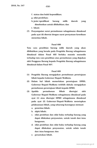 2016, No. 547 -232-
f. status dan bukti kepemilikan;
g. nilai perolehan;
h. jenis/spesifikasi barang milik daerah yang
dimohonkan untuk dihibahkan; dan
i. lokasi.
(7) Penyampaian surat permohonan sebagaimana dimaksud
pada ayat (6) disertai dengan surat pernyataan kesediaan
menerima hibah.
Pasal 408
Tata cara penelitian barang milik daerah yang akan
dihibahkan yang berada pada Pengelola Barang sebagaimana
dimaksud dalam Pasal 402 berlaku mutatis mutandis
terhadap tata cara penelitian atas permohonan yang diajukan
oleh Pengguna Barang kepada Pengelola Barang sebagaimana
dimaksud dalam Pasal 407.
Pasal 409
(1) Pengelola Barang mengajukan permohonan persetujuan
hibah kepada Gubernur/Bupati/Walikota.
(2) Dalam hal hibah memerlukan persetujuan DPRD,
Gubernur/Bupati/Walikota terlebih dahulu mengajukan
permohonan persetujuan hibah kepada DPRD.
(3) Apabila permohonan Hibah disetujui oleh
Gubernur/Bupati/Walikota sebagaimana dimaksud pada
ayat (1) atau disetujui DPRD sebagaimana dimaksud
pada ayat (2) Gubernur/Bupati/Walikota menetapkan
pelaksanaan hibah, yang sekurang-kurangnya memuat:
a. penerima hibah;
b. objek hibah;
c. nilai perolehan dan nilai buku terhadap barang yang
dapat dilakukan penyusutan, untuk tanah dan/atau
bangunan;
d. nilai perolehan dan nilai buku terhadap barang yang
dapat dilakukan penyusutan, untuk selain tanah
dan/atau bangunan; dan
e. peruntukan hibah.
www.peraturan.go.id
 