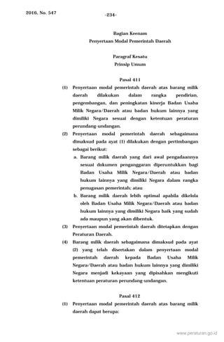 2016, No. 547 -234-
Bagian Keenam
Penyertaan Modal Pemerintah Daerah
Paragraf Kesatu
Prinsip Umum
Pasal 411
(1) Penyertaan modal pemerintah daerah atas barang milik
daerah dilakukan dalam rangka pendirian,
pengembangan, dan peningkatan kinerja Badan Usaha
Milik Negara/Daerah atau badan hukum lainnya yang
dimiliki Negara sesuai dengan ketentuan peraturan
perundang-undangan.
(2) Penyertaan modal pemerintah daerah sebagaimana
dimaksud pada ayat (1) dilakukan dengan pertimbangan
sebagai berikut:
a. Barang milik daerah yang dari awal pengadaannya
sesuai dokumen penganggaran diperuntukkan bagi
Badan Usaha Milik Negara/Daerah atau badan
hukum lainnya yang dimiliki Negara dalam rangka
penugasan pemerintah; atau
b. Barang milik daerah lebih optimal apabila dikelola
oleh Badan Usaha Milik Negara/Daerah atau badan
hukum lainnya yang dimiliki Negara baik yang sudah
ada maupun yang akan dibentuk.
(3) Penyertaan modal pemerintah daerah ditetapkan dengan
Peraturan Daerah.
(4) Barang milik daerah sebagaimana dimaksud pada ayat
(2) yang telah disertakan dalam penyertaan modal
pemerintah daerah kepada Badan Usaha Milik
Negara/Daerah atau badan hukum lainnya yang dimiliki
Negara menjadi kekayaan yang dipisahkan mengikuti
ketentuan peraturan perundang-undangan.
Pasal 412
(1) Penyertaan modal pemerintah daerah atas barang milik
daerah dapat berupa:
www.peraturan.go.id
 