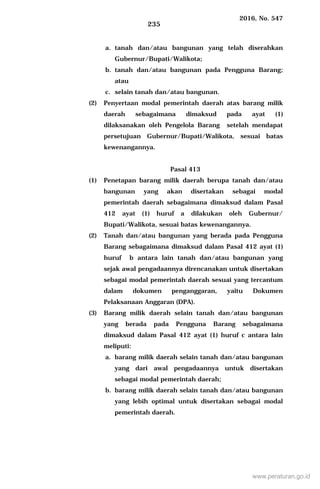 2016, No. 547
235
a. tanah dan/atau bangunan yang telah diserahkan
Gubernur/Bupati/Walikota;
b. tanah dan/atau bangunan pada Pengguna Barang;
atau
c. selain tanah dan/atau bangunan.
(2) Penyertaan modal pemerintah daerah atas barang milik
daerah sebagaimana dimaksud pada ayat (1)
dilaksanakan oleh Pengelola Barang setelah mendapat
persetujuan Gubernur/Bupati/Walikota, sesuai batas
kewenangannya.
Pasal 413
(1) Penetapan barang milik daerah berupa tanah dan/atau
bangunan yang akan disertakan sebagai modal
pemerintah daerah sebagaimana dimaksud dalam Pasal
412 ayat (1) huruf a dilakukan oleh Gubernur/
Bupati/Walikota, sesuai batas kewenangannya.
(2) Tanah dan/atau bangunan yang berada pada Pengguna
Barang sebagaimana dimaksud dalam Pasal 412 ayat (1)
huruf b antara lain tanah dan/atau bangunan yang
sejak awal pengadaannya direncanakan untuk disertakan
sebagai modal pemerintah daerah sesuai yang tercantum
dalam dokumen penganggaran, yaitu Dokumen
Pelaksanaan Anggaran (DPA).
(3) Barang milik daerah selain tanah dan/atau bangunan
yang berada pada Pengguna Barang sebagaimana
dimaksud dalam Pasal 412 ayat (1) huruf c antara lain
meliputi:
a. barang milik daerah selain tanah dan/atau bangunan
yang dari awal pengadaannya untuk disertakan
sebagai modal pemerintah daerah;
b. barang milik daerah selain tanah dan/atau bangunan
yang lebih optimal untuk disertakan sebagai modal
pemerintah daerah.
www.peraturan.go.id
 