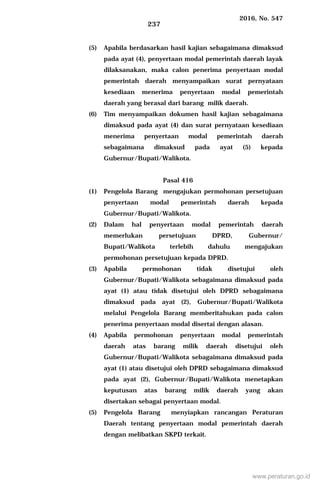 2016, No. 547
237
(5) Apabila berdasarkan hasil kajian sebagaimana dimaksud
pada ayat (4), penyertaan modal pemerintah daerah layak
dilaksanakan, maka calon penerima penyertaan modal
pemerintah daerah menyampaikan surat pernyataan
kesediaan menerima penyertaan modal pemerintah
daerah yang berasal dari barang milik daerah.
(6) Tim menyampaikan dokumen hasil kajian sebagaimana
dimaksud pada ayat (4) dan surat pernyataan kesediaan
menerima penyertaan modal pemerintah daerah
sebagaimana dimaksud pada ayat (5) kepada
Gubernur/Bupati/Walikota.
Pasal 416
(1) Pengelola Barang mengajukan permohonan persetujuan
penyertaan modal pemerintah daerah kepada
Gubernur/Bupati/Walikota.
(2) Dalam hal penyertaan modal pemerintah daerah
memerlukan persetujuan DPRD, Gubernur/
Bupati/Walikota terlebih dahulu mengajukan
permohonan persetujuan kepada DPRD.
(3) Apabila permohonan tidak disetujui oleh
Gubernur/Bupati/Walikota sebagaimana dimaksud pada
ayat (1) atau tidak disetujui oleh DPRD sebagaimana
dimaksud pada ayat (2), Gubernur/Bupati/Walikota
melalui Pengelola Barang memberitahukan pada calon
penerima penyertaan modal disertai dengan alasan.
(4) Apabila permohonan penyertaan modal pemerintah
daerah atas barang milik daerah disetujui oleh
Gubernur/Bupati/Walikota sebagaimana dimaksud pada
ayat (1) atau disetujui oleh DPRD sebagaimana dimaksud
pada ayat (2), Gubernur/Bupati/Walikota menetapkan
keputusan atas barang milik daerah yang akan
disertakan sebagai penyertaan modal.
(5) Pengelola Barang menyiapkan rancangan Peraturan
Daerah tentang penyertaan modal pemerintah daerah
dengan melibatkan SKPD terkait.
www.peraturan.go.id
 