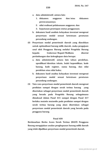 2016, No. 547
239
a. data administratif, antara lain:
1. dokumen anggaran dan/atau dokumen
perencanaannya;
2. nilai realisasi pelaksanaan anggaran; dan
3. keputusan penetapan status penggunaan.
b. dokumen hasil analisis kelayakan investasi mengenai
penyertaan modal sesuai ketentuan peraturan
perundang-undangan.
(2) Penyertaan modal pemerintah daerah yang diarahkan
untuk optimalisasi barang milik daerah, maka pengajuan
usul oleh Pengguna Barang melalui Pengelola Barang
kepada Gubernur/Bupati/Walikota disertai
pertimbangan dan kelengkapan data berupa:
a. data administratif, antara lain tahun perolehan,
spesifikasi/identitas teknis, bukti kepemilikan, kode
barang, kode register, nama barang, dan nilai
perolehan atau nilai buku;
b. dokumen hasil analisa kelayakan investasi mengenai
penyertaan modal sesuai ketentuan peraturan
perundang-undangan.
(3) Tata cara penyertaan modal pemerintah daerah mengenai
penilaian sampai dengan serah terima barang yang
disertakan sebagai penyertaan modal pemerintah daerah
yang berada pada Pengelola Barang sebagaimana
dimaksud dalam Pasal 415 sampai dengan Pasal 417
berlaku mutatis mutandis pada penilaian sampai dengan
serah terima barang yang akan disertakan sebagai
penyertaan modal pemerintah daerah yang berada pada
pengguna barang.
Pasal 420
Berdasarkan Berita Acara Serah Terima (BAST) Pengguna
Barang mengajukan usulan penghapusan barang milik daerah
yang telah dijadikan penyertaan modal pemerintah daerah.
www.peraturan.go.id
 